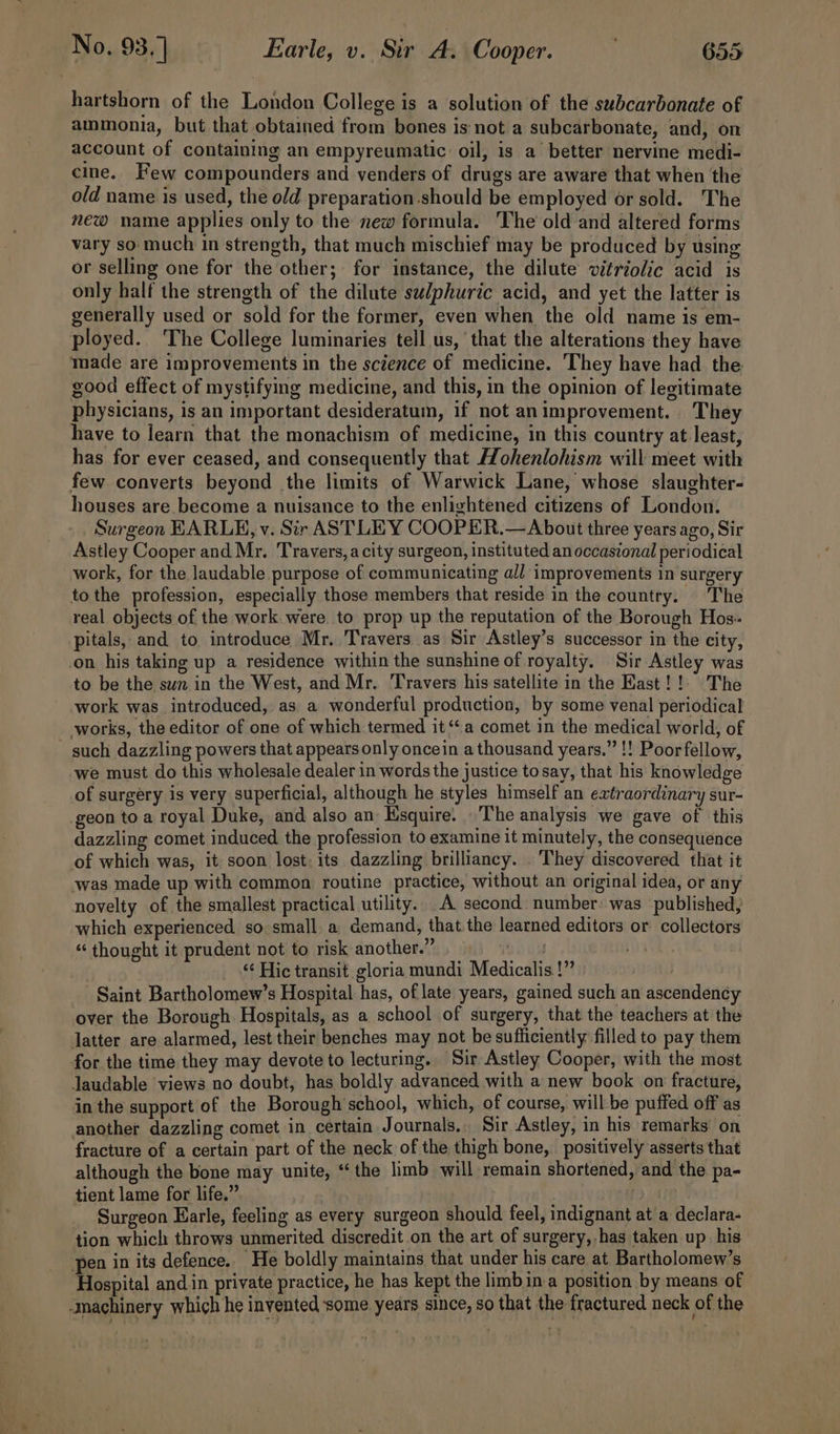 hartshorn of the London College is a solution of the subcarbonate of ammonia, but that obtained from bones is not a subcarbonate, and, on account of containing an empyreumatic oil, is a better nervine medi- cine, Few compounders and venders of drugs are aware that when the old name is used, the old preparation-should be employed or sold. The new name applies only to the new formula. The old and altered forms vary so much in strength, that much mischief may be produced by using or selling one for the other; for instance, the dilute vitriolic acid is only half the strength of the dilute su/phuric acid, and yet the latter is generally used or sold for the former, even when the old name is em- ployed. The College luminaries tell us, ‘that the alterations they have made are improvements in the science of medicine. They have had the good effect of mystifying medicine, and this, in the opinion of legitimate physicians, is an important desideratum, if not animprovement. They have to learn that the monachism of medicine, in this country at least, has for ever ceased, and consequently that Hohenlohism will meet with few converts beyond the limits of Warwick Lane, whose slaughter- houses are become a nuisance to the enlightened citizens of London. Surgeon EARLE, v. Sir ASTLEY COOPER.— About three years ago, Sir Astley Cooper and Mr. Travers, a city surgeon, instituted an occasional periodical work, for the laudable purpose of communicating all improvements in surgery to the profession, especially those members that reside in the country. The real objects of the work. were. to prop up the reputation of the Borough Hos. pitals, and to introduce Mr. Travers as Sir Astley’s successor in the city, on his taking up a residence within the sunshine of royalty. Sir Astley was to be the sun in the West, and Mr. Travers his satellite in the East! !. The work was introduced, as a wonderful production, by some venal periodical works, the editor of one of which termed it ‘a comet in the medical world, of - such dazzling powers that appears only oncein a thousand years.” !! Poor fellow, we must do this wholesale dealer in words the justice to say, that his knowledge of surgery is very superficial, although he styles himself an extraordinary sur- geon toa royal Duke, and also an Esquire. \'The analysis we gave of this dazzling comet induced the profession to examine it minutely, the consequence of which was, it soon lost: its dazzling brilliancy. They discovered that it was made up with common routine practice, without an original idea, or any novelty of the smallest practical utility. A second number: was published, which experienced so:small a demand, that the learned editors or collectors “ thought it prudent not to risk another.” wha ty ‘¢ Hic transit gloria mundi Medicalis.!” | Saint Bartholomew’s Hospital has, of late years, gained such an ascendency over the Borough Hospitals, as a school of surgery, that the teachers at the latter are alarmed, lest their benches may not be sufficiently filled to pay them for the time they may devote to lecturing. Sir Astley Cooper, with the most laudable views no doubt, has boldly advanced with a new book on fracture, in the support of the Borough'school, which, of course, will-be puffed off as another dazzling comet in certain Journals. Sir Astley, in his remarks on fracture of a certain part of the neck of the thigh bone, positively asserts that although the bone may unite, “‘the limb will remain shortened, and the pa- tient lame for life.”, lh Surgeon Earle, feeling as every surgeon should feel, indignant at a declara- tion which throws unmerited. discredit on the art of surgery, has taken up his pen in its defence. He boldly maintains that under his care at Bartholomew’s Hospital and.in private practice, he has kept the limb in-a position by means of machinery which he invented some years since, so that the fractured neck of the
