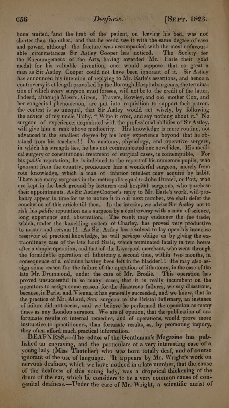 G8@. HOD dafretahe [Sepr. 1823. bone united, ‘and the limb of the patient, on leaving his bed, was not shorter than the other, and that he could use it with the same degree of ease and power, although the fracture was accompanied with the most unfavour- able circumstances Sir Astley Cooper has noticed. The Society. for the Encouragement of the Arts, having awarded Mr. Earle their gold medal for his valuable invention, one would suppose that so great a man as Sir Astley. Cooper could not have been ignorant of it. Sir Astley has announced his intention of replying to Mr. Earle’s assertions, and hence a controversy is at length provoked by the Borough Hospital surgeons, the termina- tion of which every surgeon must foresee, will not be to the credit of the latter, Indeed, although Messrs. Green, ‘Travers, Rowley, and old mother Cox, and her congenital phenomenon, are put into requisition to support their patron, the contest is so unequal, that Sir Astley would act wisely, by following the advice of my uncle Toby, “ Wipe it over, and say nothing about it.” No surgeon of experience, acquainted with the professional abilities of Sir Astley, will give him a rank above mediocrity. His knowledge is mere routine, not advanced in the smallest degree by his long experience beyond that he ob- tained from his teachers!! On anatomy, physiology, and operative surgery, in which his strength lies, he has not communicated one novel idea. His medi- his public reputation, he is indebted to the report of hismumerous pupils, who ignorant from the country, pronounce him a wonderful surgeon, merely from rote: knowledge, which ‘a man of inferior intellect may acquire by habit. There are many surgeons in the metropolis equalto John Hunter, or Pott, who are kept in the back ground by lecturers and hospital surgeons, who purchase their appointments. As Sir Astley Cooper’s reply to Mr. Warle’s work, will pro- bably appear in time for us to notice 1t in our next number, we shall defer the conclusion jof this article till then.. In the interim; we advise Sir Astley not to risk his public reputation as.a surgeon by a controversy with aman of science, long experience and observation, The result may endanger the fee trade, which, under the knuckling system of Charley, has proved very productive to master and servant! ! As Sir Astley has:resolved to lay open his immense reservoir of practical knowledge, he will perhaps oblige us by giving the ex- traordinary case of the late Lord Stair, which terminated fatally in two hours the formidable operation’ of lithotomy a second time, within two months, in consequence of a calculus having been left in the bladder! ! He may also’as- sign some reason for the failure of the operation of lithotomy, in the case of the late Mr. Drummond, under the care of Mr. Brodie. This operation has proved unsuccessful in so many cases, that it is really incumbent on the operators to assign some reason for the disastrous failures, we say disastrous, because, in Paris, and Vienna, it has generally succeeded, and we know, that-in the practice of Mr: Allard, Sen. surgeon to the Bristol Infirmary, an instanee of failure did not occur, and we believe he performed the operation as many times.as any London surgeon. We are of opinion, that the publication of un- fortunate results.of internal remedies, and of operations, would. prove more instructive to. practitioners, ‘than fortunate results, .as, by promoting inquiry, they often afford much. practical information... ; DEAFNESS.—The editor of the Gentleman’s Magazine has pub- lished an engraving, and the particulars of a very interesting ease of a young lady (Miss Thatcher) who was born totally deaf, and of course ignorant of the use of language. “It. appears by Mr. Wright’s work on nervous deafness, which we have noticed in a late number, that the cause of the deafness of this young lady, was a dropsical thickening of the genital deafness.—Under the care of Mr. Wright, a scientific aurist of