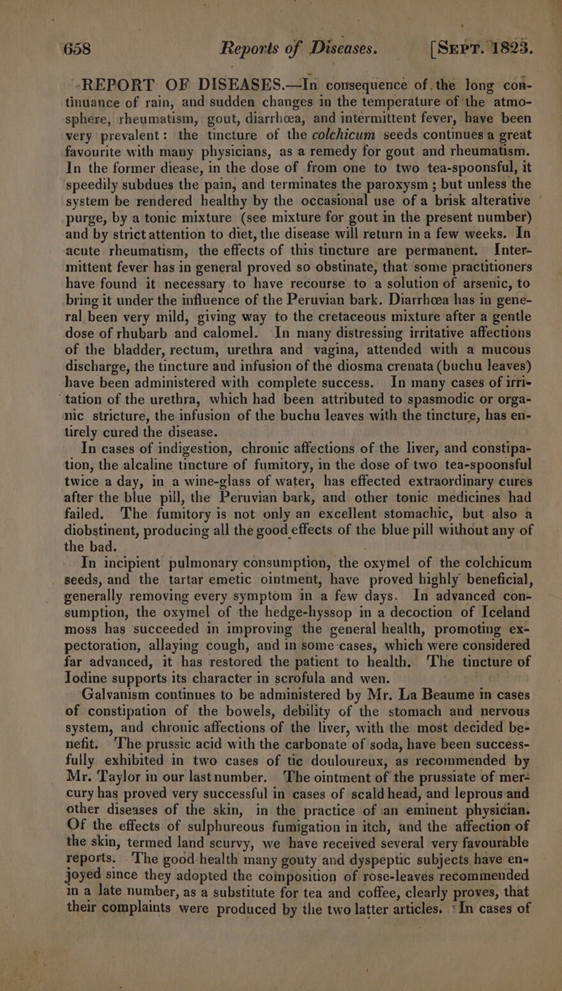 “REPORT OF DISEASES.—In consequence of.the long con- tinuance of rain, and sudden changes in the temperature of the atmo- sphere, rheumatism, gout, diarrhoea, and intermittent fever, have been very prevalent: the tincture of the colchicum seeds continues a great favourite with many physicians, as a remedy for gout and rheumatism. In the former diease, in the dose of from one to two tea-spoonsful, it speedily subdues the pain, and terminates the paroxysm ; but unless the system be rendered healthy by the occasional use of a brisk alterative purge, by a tonic mixture (see mixture for gout in the present number) and by strict attention to diet, the disease will return ina few weeks. In acute rheumatism, the effects of this tincture are permanent. Inter- mittent fever has in general proved so obstinate, that some practitioners have found it necessary to have recourse to a solution of arsenic, to bring it under the influence of the Peruvian bark. Diarrhoea has in gene- ral been very mild, giving way to the cretaceous mixture after a gentle dose of rhubarb and calomel. In many distressing irritative affections of the bladder, rectum, urethra and vagina, attended with a mucous discharge, the tincture and infusion of the diosma crenata (buchu leaves) have been administered with complete success. In many cases of irri+ tation of the urethra, which had been attributed to spasmodic or orga- nic stricture, the infusion of the buchu leaves with the tincture, has en- tirely cured the disease. In cases of indigestion, chronic affections of the liver, and constipa- tion, the alcaline tincture of fumitory, in the dose of two tea-spoonsful — twice a day, in a wine-glass of water, has effected extraordinary cures after the blue pill, the Peruvian bark, and other tonic medicines had failed. ‘The fumitory is not only an excellent stomachic, but also a diobstinent, producing all the good effects of the blue pill without any of the bad. In incipient pulmonary consumption, the oxymel of the colchicum _ seeds, and the tartar emetic ointment, have proved highly beneficial, generally removing every symptom in a few days. In advanced con- sumption, the oxymel of the hedge-hyssop in a decoction of Iceland moss has succeeded in improving the general health, promoting ex- pectoration, allaying cough, and in some:cases, which were considered far advanced, it has restored the patient to health. ‘The tincture of Jodine supports its character in scrofula and wen. Galvanism continues to be administered by Mr. La Beaume in cases of constipation of the bowels, debility of the stomach and nervous system, and chronic affections of the liver, with the most decided be- nefit. ‘The prussic acid with the carbonate of soda, have been success- fully exhibited in two cases of tic douloureux, as recommended by Mr. Taylor im our lastnumber. The ointment of the prussiate of mer- cury has proved very successful in cases of scald head, and leprous and other diseases of the skin, in the practice of an eminent physician. Of the effects of sulphureous fumigation in itch, and the affection of the skin, termed land scurvy, we have received several very favourable reports. ‘The good-health many gouty and dyspeptic subjects have en- joyed since they adopted the composition of rose-leaves recommended in a late number, as a substitute for tea and coffee, clearly proves, that their complaints were produced by the two latter articles. * In cases of