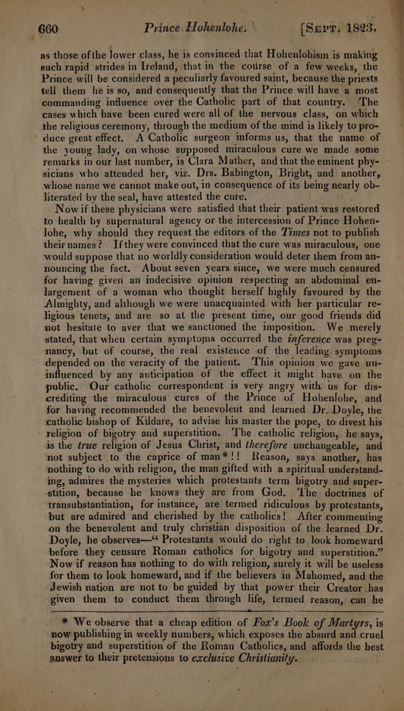 as those of the lower class, he is convinced that Hohenlohisi is making such rapid ‘strides in Ireland, that in the course of a few weeks, the Prince will be considered a peculiarly favoured saint, because the priests tell them he is so, and consequently that the Prince will have a most commanding influence over the Catholic part of that country. ‘The cases which have been cured were all of the nervous class, on which the religious ceremony, through the medium of the mind is likely to pro- ' duce great effect. A Catholic surgeon mforms us, that the name of the young lady, on whose supposed miraculous cure we made some remarks in our last number, is Clara Mather, and that the eminent phy- sicians who attended her, viz. Drs. Babington, Bright, and another, whose name we cannot make out, in consequence of its being nearly ob- literated by the seal, have attested the cure. Now if these physicians were satisfied that their patient was restored. to health by supernatural agency or the intercession of Prince Hohen- Johe, why should they request the editors of the Z2mes not to publish theirnames? If they were convinced that the cure was miraculous, one would suppose that no worldly consideration would deter them from an- nouncing the fact. About seven years since, we were much censured for having given an indecisive opinion respecting an abdominal en- Jargement of a woman who thought herself highly favoured by the Almighty, and although we were unacquainted with her particular re- ligious tenets, and are so at the present time, our good friends did not hesitate to aver that we sanctioned the imposition. We merely stated, that when certain symptoms occurred the inference was preg- nancy, but of course, the real existence .of the leading symptoms depended on the veracity of the patient. ‘This opinion we gave un- influenced by any anticipation of the effect it might have on the public. Our catholic correspondent 1s very angry with us for dis- crediting the miraculous cures of the Prince of Hohenlohe, and for having recommended the benevolent and learned Dr. Doyle, the ‘catholic bishop of Kildare, to advise his master the pope, to divest his religion of bigotry and superstition. The catholic religion, he’ says, is the érue religion of Jesus Christ, and therefore unchangeable, and ‘not subject to the caprice of man*!! Reason, says another, has nothing to do with religion, the man gifted with a spiritual: understand- ing, admires the mysteries which protestants term bigotry and super- -stition, because he knows they are from God. ‘The doctrines of ‘transubstantiation, for instance, are termed ridiculous by protestants, but are admired and cherished by the catholics! After commenting on the benevolent and truly christian disposition of the learned Dr. Doyle, he observes—“ Protestants would do. right to look homeward before they censure Roman catholics for bigotry and superstition.” Now if reason has nothing to do with religion, surely it will be useless for them to look homeward, and if the believers in Mahomed, and the Jewish nation are not to be guided by that power their Creator has given them to conduct them through life, termed reason,’ can he * ‘We observe that a cheap edition of Fox’s Book of Martyrs, is now publishing in weekly numbers, which exposes the absurd and cruel bigotry and superstition of the Roman Catholics, and affords the best answer to their pretensions to exclusive Christianily.