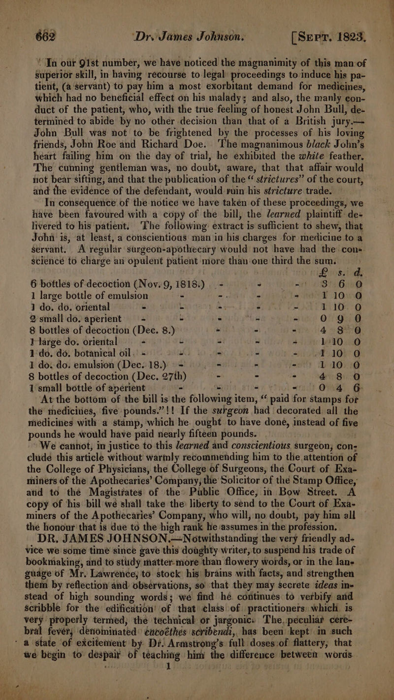 “In our 91st number, we have noticed the magnanimity of this man-of superior skill, in having recourse to legal proceedings to induce his pa- tient, (a‘servant) to pay him a most exorbitant demand for medicines, which had no beneficial effect on his malady; and also, the manly eon- duct of the patient, who, with the true feeling of honest John Bull, de- termined to abide by no other decision than that of a British jury.— John Bull was not to be frightened by the processes of his loving friends, John Roe and Richard Doe. ‘The magnanimous black John’s heart failing him on the day of trial, he exhibited the white feather. The cunning gentleman was, no doubt, aware, that that affair would not bear’sifting, and that the publication of the “ strictures” of the court, — and the evidence of the defendant, would ruin his stricture trade. — In consequence of the notice we have taken of these proceedings, we have been favoured with a copy of the bill, the learned plaintiff: de- livered to his patient. ‘The following: extract is sufficient to shew, that John ‘is, at least, a conscientious man in his charges for medicine to a A regular surgeon-apothecary would not have had the: cons Servant. sciencé to charge an opulent patient more than‘one third the sum. | | i 8 Bomar ri 6 bottles of decoction (Nov. 9, 1818.) - ° - 3.6 @ 1 large bottle of emulsion - -. - - » 110.0 1 do. do. oriental - - - - 2 110 O 2 small do. aperient a) - ° - - 0g O 8 bottles of decoction (Dec. 8.) RE as - 4°30 Ilarge do. oriental — = - - - - 110 O 1 ‘do. do. botanical oil. « pat kh ots : - .110 0 1 do. do. emulsion (Dec. 18.) =. - - - &gt; 110.0 8 bottles of decoction (Dec. 27th) - - - 4 8 O 1 small bottle of aperient - - oo 0.4 6 At the bottom of the bill is the following item, “ paid for stamps for the medicities, five: pounds.”!! If the surgeon had decorated all the medicines with a stamp, which he. ought to have done, instead of five pounds he would have paid nearly fifteen pounds. We cannot, in justice to this Jearned and conscientious surgeon; con- clude this article without warmly recommending him to the attention of the College of Physicians, the College of Surgeons, the Court of Exa- miners of the Apothecaries’ Company, the Solicitor of the Stamp Office, atid to the Magistiates of the Public Office, in Bow Street. A copy of his bill we shall take the liberty to send to the Court of Exa- miners of the Apothecaries’ Company, who will, no doubt, pay him all the honour that is due to the high rank he assumes in the profession. DR. JAMES JOHNSON.— Notwithstanding the very friendly ad- vice we some time since gave this doughty writer, to suspend his trade of | bookmaking, and to study matter-more than flowery words, or in the lane guage of Mr. Lawrence, to. stock his’ brains with facts, and strengthen them by reflection and observations, so ‘that they may secrete ideas in- stead of high sounding words; we find he. continues to verbify and scribble for the edification’ of that class of. practitioners: which is very properly termed; the technical or jargonic: The. peculiar cere- bral fevérj ‘denominated: cacoéthes debi, has been kept in such ‘ a state of excitement by Dr. Armstrong’s full doses:of flattery, that we begin to despair of teaching him the difference between words. 7 2 Th ech Oe ci ore