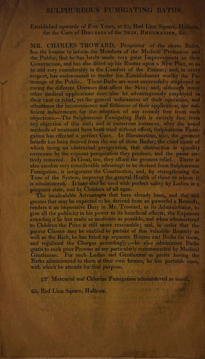 pai Established pei oF Five Years, a for the aii bf Diszases of the Scie RapUaatieny Be NF it MR. CH ARLES TROWARD, phaprieta of ie ee Ba A has the honour to inform the Mecinbiets of the Medical’ Profession ar 3 the Public, that he’has lately made very great Improver ents in the Construction, and has also ‘fitted up his Rooms upon a New Plan, s sO as. to add very considerably to the Comfort of the Patient; and, in every respect, has endeavoured to render his Establishment worthy the P v4 “tronage of the Public. These Baths are most successfully employed | In ’ curing the different Diseases that affect the Skin; and, although many — other’ inedical. applications may: also be advantageously employed in 7 their cure or relief, yet the general tediousneéss of their operation, and ~ - oftentimes the inconvenience and filthiness of their application, are su . ficient mducements: for the adoption of any remedy free from such te objections. —The Sulphureous Fumigating Bath is entirely free from P bone any objection of this sort; and in numerous instances, after the usual i | methods of treatment have beéi tried without effect, Sulphureous Fumi- E | gation has effected’a perfect Cure. In Rheumatism, also, the greatest i a benefit has been ‘derived from the use of these Baths; the chief ¢ cause of F which being. an’ “obstructed perspiration, that obstruction is speedily ~ overcome by the copious perspiration they produce, and the pains en- &amp; tirely removed. In Gout, too, they afford the greatest relief. There is also another very Annsittet able advantage to be dey ived from Sulphureous — Fumigation; it invigorates the Constitution, and, by strengthening the Tone of the System, i improves the general. Health of those: to whom Ng i is administered, Itimay also be used with perfect safety ey Ladies i ina &gt; pregnant state, and by Children of all ages. The incalculable Advantages that have already been and the vain . greater that may be expected to be, derived from so powerful a ‘Remedy, ; renders it an imperative Duty in Mr. Troward, as its Administrator, to give all the publicity in his power to its beneficial effects; the Expenses’ attending it he has made as moderate as possible, and when administered | to. Children the Price is still more reasonable; and, in order that the | Ry a poorer Glasses may be enabled to partake of ‘hia: balgalle Remedy as. well as the Rich, he has fitted up separate. Rooms and Baths for them, and regulated the Charges accordingly ;—he also administers Baths gratis to such poor Persons as are particularly recommended by Medical Gentlemen. For such. Ladies and Gentlemen as’ prefer having the — Baths administered to them at their own homes, he has portable hig) : with which he attends for’ that ge k