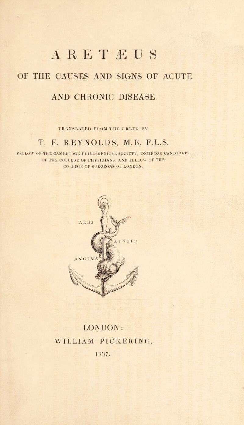 OF THE CAUSES AND SIGNS OF ACUTE AND CHRONIC DISEASE. TRANSLATED FROM THE GREEK BY T. F. REYNOLDS, M.B. F.L.S. FELLOW OF THE CAMBRIDGE PHILOSOPHICAL SOCIETY, INCEPTOR CANDIDATE OF THE COLLEGE OF PHYSICIANS, AND FELLOW OF THE COLLEGE OF SURGEONS OF LONDON. LONDON: WILLIAM PICKERING, 1837.