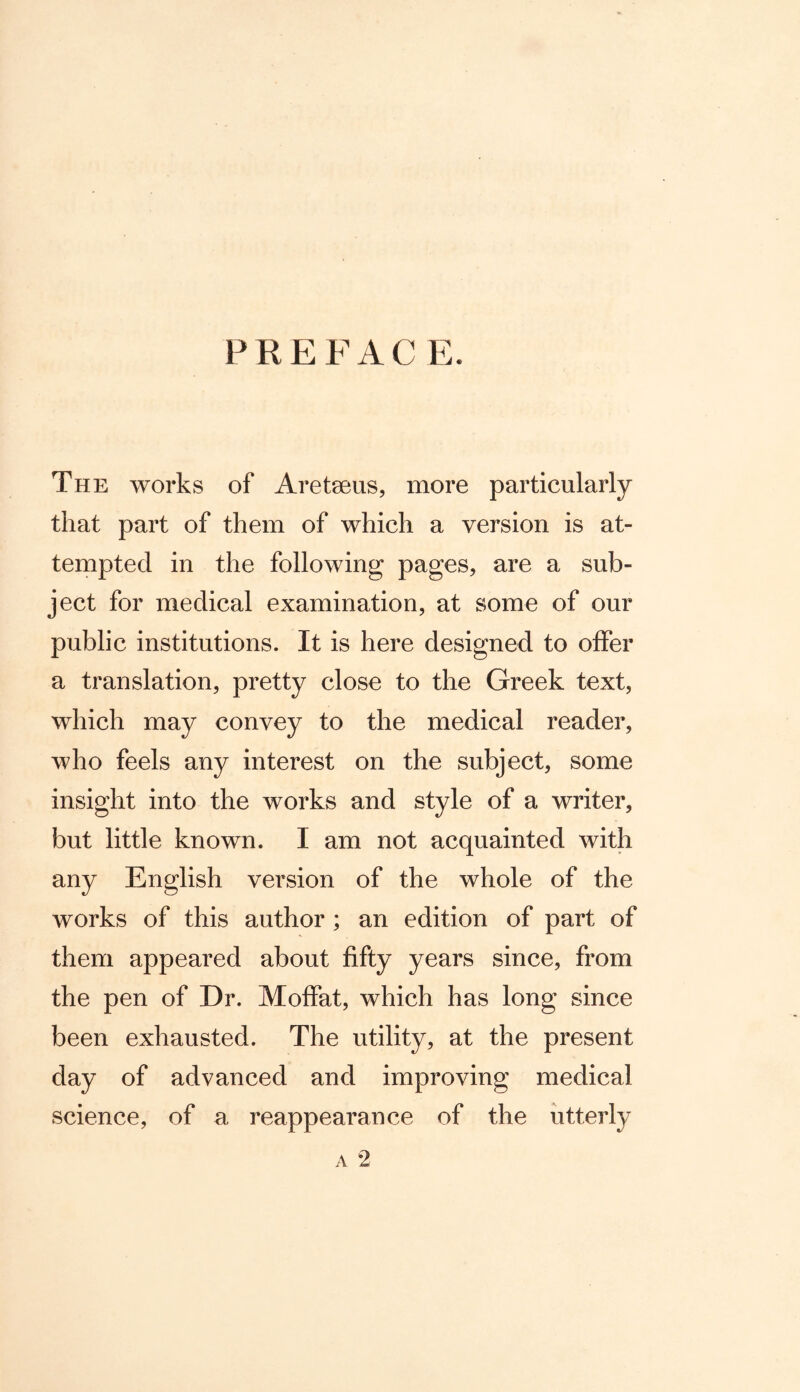 PREFAC E. The works of Aretseus, more particularly that part of them of which a version is at- tempted in the following pages, are a sub- ject for medical examination, at some of our public institutions. It is here designed to offer a translation, pretty close to the Greek text, which may convey to the medical reader, who feels any interest on the subject, some insight into the works and style of a writer, but little known. I am not acquainted with any English version of the whole of the works of this author ; an edition of part of them appeared about fifty years since, from the pen of Dr. Moffat, which has long since been exhausted. The utility, at the present day of advanced and improving medical science, of a reappearance of the utterly a 2