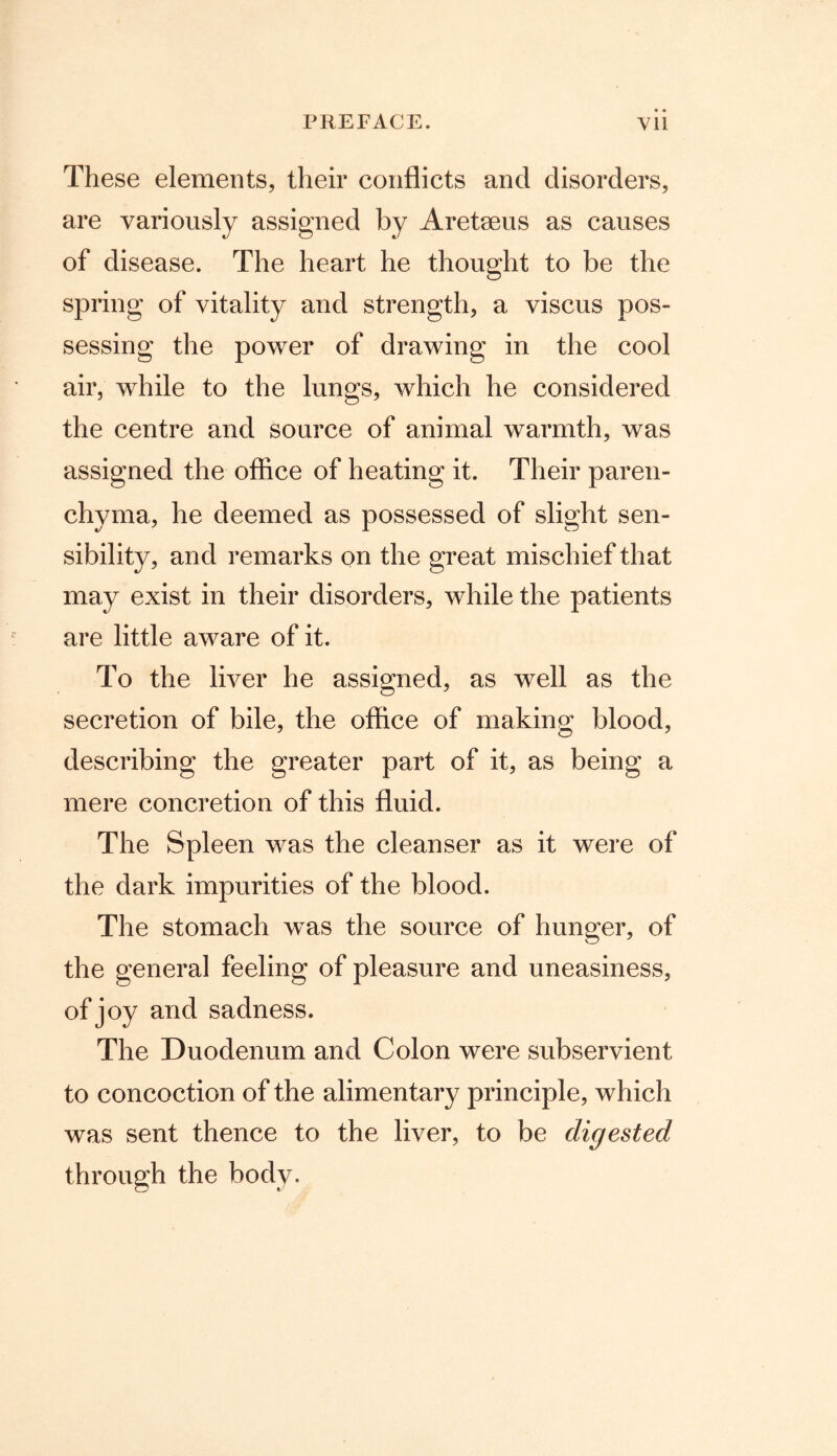These elements, their conflicts and disorders, are variously assigned by Aretseus as causes of disease. The heart he thought to be the spring of vitality and strength, a viscus pos- sessing the power of drawing in the cool air, while to the lungs, which he considered the centre and source of animal warmth, was assigned the office of heating it. Their paren- chyma, he deemed as possessed of slight sen- sibility, and remarks on the great mischief that may exist in their disorders, while the patients are little aware of it. To the liver he assigned, as well as the secretion of bile, the office of making blood, describing the greater part of it, as being a mere concretion of this fluid. The Spleen was the cleanser as it were of the dark impurities of the blood. The stomach was the source of hunger, of the general feeling of pleasure and uneasiness, of joy and sadness. The Duodenum and Colon were subservient to concoction of the alimentary principle, which was sent thence to the liver, to be digested through the body.