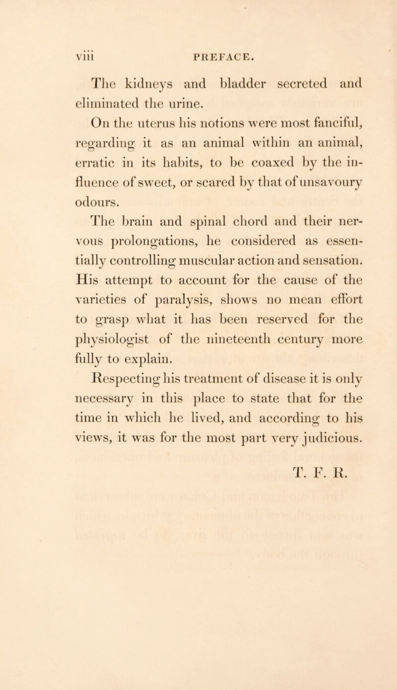 • • • Vlll PREFACE. The kidneys and bladder secreted and eliminated the urine. On the uterus his notions were most fanciful, regarding; it as an animal within an animal, erratic in its habits, to be coaxed by the in- fluence of sweet, or scared by that of unsavoury odours. The brain and spinal chord and their ner- vous prolongations, he considered as essen- tially controlling muscular action and sensation. His attempt to account for the cause of the varieties of paralysis, shows no mean effort to grasp what it has been reserved for the physiologist of the nineteenth century more fully to explain. Respecting his treatment of disease it is only necessary in this place to state that for the time in which he lived, and according to his views, it was for the most part very judicious. T. F. R.