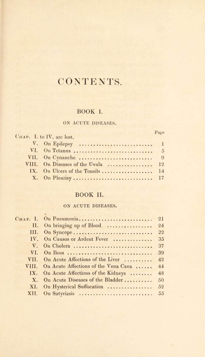 CONTENTS BOOK I. ON ACUTE DISEASES. Page Chap. I. to IV. are lost. V. On Epilepsy 1 VI. On Tetanus 5 VII. On Cynanche 9 VIII. On Diseases of the Uvula 12 IX. On Ulcers of the Tonsils 14 X. On Pleurisy 17 BOOK II. ON ACUTE DISEASES. Chap. I. On Pneumonia 21 II. On bringing up of Blood 24 III. On Syncope 32 IV. On Causos or Ardent Fever 35 V. On Cholera 37 VI. On Ileus 39 VII. On Acute Affections of the Liver 42 VIII. On Acute Affections of the Vena Cava 44 IX. On Acute Affections of the Kidneys 48 X. On Acute Diseases of the Bladder 50 XI. On Hysterical Suffocation 52
