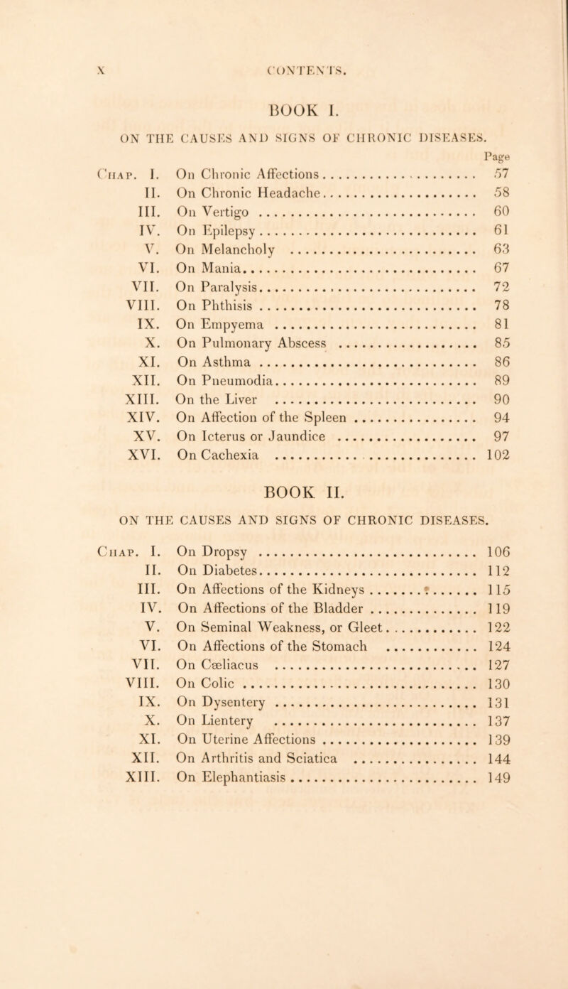 BOOK I. ON THE CAUSES AN1) SIGNS OF CHRONIC DISEASES. Page Oiiap. I. On Chronic Affections 57 II. On Chronic Headache 58 III. On Vertigo 60 IV. On Epilepsy 61 V. On Melancholy 63 VI. On Mania 67 VII. On Paralysis 72 VIII. On Phthisis 78 IX. On Empyema 81 X. On Pulmonary Abscess 85 XI. On Asthma 86 XII. On Pneumodia 89 XIII. On the Liver 90 XIV. On Affection of the Spleen 94 XV. On Icterus or Jaundice 97 XVI. On Cachexia 102 BOOK II. ON THE CAUSES AND SIGNS OF CHRONIC DISEASES. Ciiap. I. On Dropsy 106 II. On Diabetes 112 III. On Affections of the Kidneys • 115 IV. On Affections of the Bladder 119 V. On Seminal Weakness, or Gleet 122 VI. On Affections of the Stomach 124 VII. On Ceeliacus 127 VIII. On Colic 130 IX. On Dysentery 131 X. On Lientery 137 XI. On Uterine Affections 139 XII. On Arthritis and Sciatica 144 XIII. On Elephantiasis 149