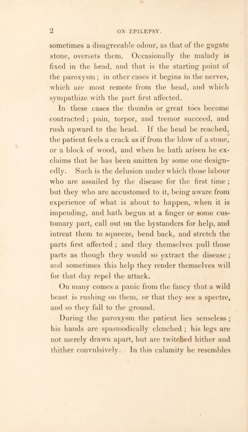 sometimes a disagreeable odour, as that of the gagate stone, oversets them. Occasionally the malady is fixed in the head, and that is the starting point ot the paroxysm ; in other cases it begins in the nerves, which are most remote from the head, and which sympathize with the part first affected. In these cases the thumbs or great toes become contracted ; pain, torpor, and tremor succeed, and rush upward to the head. If the head be reached, the patient feels a crack as if from the blow of a stone, or a block of wood, and when he hath arisen he ex- claims that he has been smitten by some one design- edly. Such is the delusion under which those labour who are assailed by the disease for the first time; but they who are accustomed to it, being aware from experience of what is about to happen, when it is impending, and hath begun at a finger or some cus- tomary part, call out on the bystanders for help, and intreat them to squeeze, bend back, and stretch the parts first affected ; and they themselves pull those parts as though they would so extract the disease ; and sometimes this help they render themselves will for that day repel the attack. On many comes a panic from the fancy that a wild beast is rushing on them, or that they see a spectre, and so they fall to the ground. During the paroxysm the patient lies senseless ; his hands are spasmodically clenched ; his legs are not merely drawn apart, but are twitched hither and thither convulsively. In this calamity he resembles