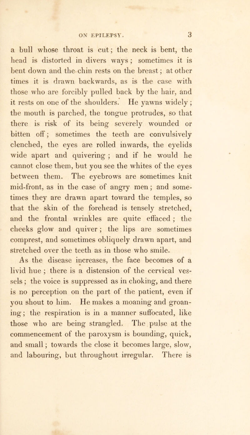 a bull whose throat is cut; the neck is bent, the head is distorted in divers ways ; sometimes it is bent down and the chin rests on the breast; at other times it is drawn backwards, as is the case with those who are forcibly pulled back by the hair, and it rests on one of the shoulders. He yawns widely ; the mouth is parched, the tongue protrudes, so that there is risk of its being severely wounded or bitten off; sometimes the teeth are convulsively clenched, the eyes are rolled inwards, the eyelids wide apart and quivering ; and if he would he cannot close them, but you see the whites of the eyes between them. The eyebrows are sometimes knit mid-front, as in the case of angry men; and some- times they are drawn apart toward the temples, so that the skin of the forehead is tensely stretched, and the frontal wrinkles are quite effaced ; the cheeks glow and quiver; the lips are sometimes comprest, and sometimes obliquely drawn apart, and stretched over the teeth as in those who smile. As the disease increases, the face becomes of a livid hue ; there is a distension of the cervical ves- sels ; the voice is suppressed as in choking, and there is no perception on the part of the patient, even if you shout to him. He makes a moaning and groan- ing ; the respiration is in a manner suffocated, like those who are being strangled. The pulse at the commencement of the paroxysm is bounding, quick, and small; towards the close it becomes large, slow, and labouring, but throughout irregular. There is