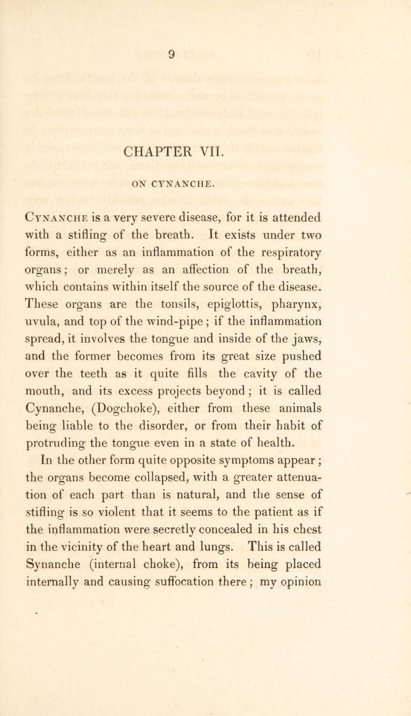 CHAPTER VIL ON CYNANCHE, CirNANche is a very severe disease, for it is attended with a stifling of the breath. It exists under two forms, either as an inflammation of the respiratory organs; or merely as an affection of the breath, which contains within itself the source of the disease. These organs are the tonsils, epiglottis, pharynx, uvula, and top of the wind-pipe; if the inflammation spread, it involves the tongue and inside of the jaws, and the former becomes from its great size pushed over the teeth as it quite fills the cavity of the mouth, and its excess projects beyond ; it is called Cynanche, (Dogchoke), either from these animals being liable to the disorder, or from their habit of protruding the tongue even in a state of health. In the other form quite opposite symptoms appear; the organs become collapsed, with a greater attenua- tion of each part than is natural, and the sense of stifling is so violent that it seems to the patient as if the inflammation were secretly concealed in his chest in the vicinity of the heart and lungs. This is called Synanche (internal choke), from its being placed internally and causing suffocation there; my opinion