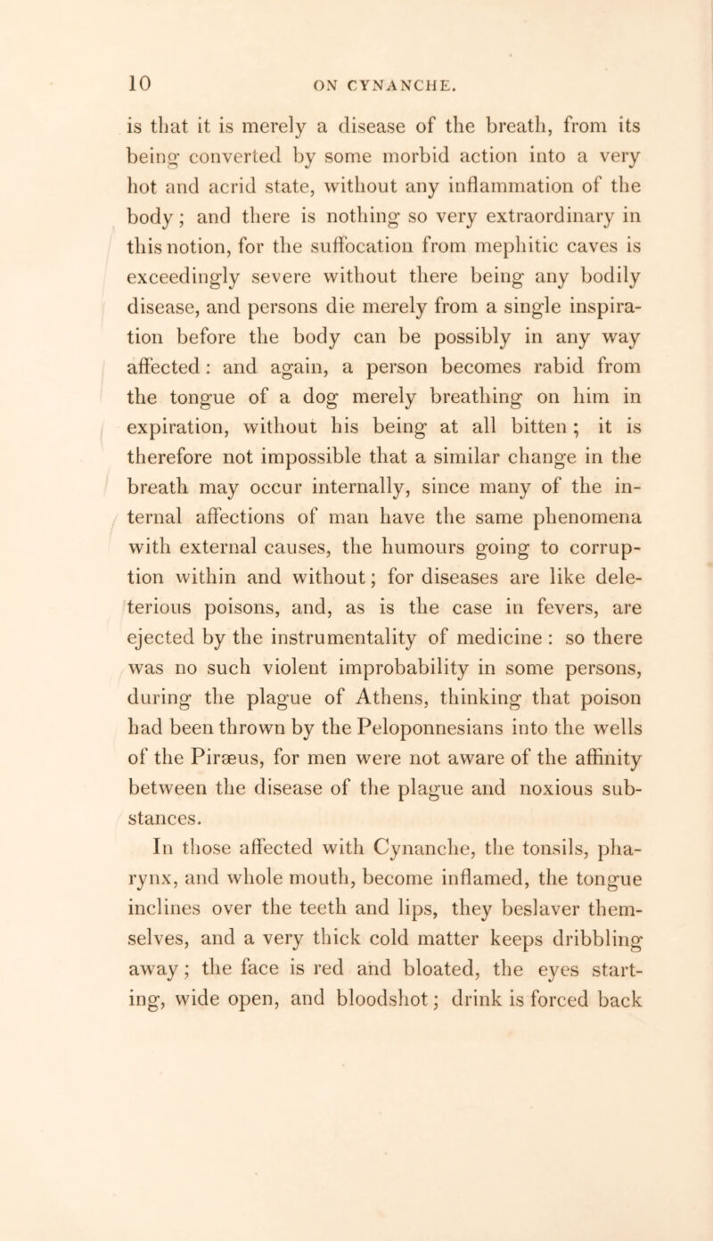 is that it is merely a disease of the breath, from its being converted by some morbid action into a very hot and acrid state, without any inflammation of the body; and there is nothing so very extraordinary in this notion, for the suffocation from mephitic caves is exceedingly severe without there being any bodily disease, and persons die merely from a single inspira- tion before the body can be possibly in any way affected : and again, a person becomes rabid from the tongue of a dog merely breathing on him in expiration, without his being at all bitten ; it is therefore not impossible that a similar change in the breath may occur internally, since many of the in- ternal affections of man have the same phenomena with external causes, the humours going to corrup- tion within and without; for diseases are like dele- terious poisons, and, as is the case in fevers, are ejected by the instrumentality of medicine : so there was no such violent improbability in some persons, during the plague of Athens, thinking that poison had been thrown by the Peloponnesians into the wells of the Piraeus, for men were not aware of the affinity between the disease of the plague and noxious sub- stances. In those affected with Cynanche, the tonsils, pha- rynx, and whole mouth, become inflamed, the tongue inclines over the teeth and lips, they beslaver them- selves, and a very thick cold matter keeps dribbling away; the face is red and bloated, the eyes start- ing, wide open, and bloodshot; drink is forced back