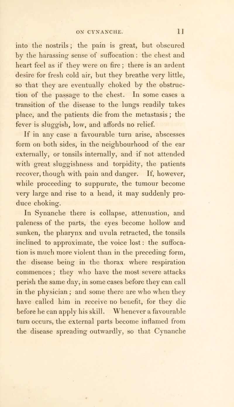 into the nostrils; the pain is great, but obscured by the harassing sense of suffocation : the chest and heart feel as if they were on fire; there is an ardent desire for fresh cold air, but they breathe very little, so that they are eventually choked by the obstruc- tion of the passage to the chest. In some cases a transition of the disease to the lungs readily takes place, and the patients die from the metastasis; the fever is sluggish, low, and affords no relief. If in any case a favourable turn arise, abscesses form on both sides, in the neighbourhood of the ear externally, or tonsils internally, and if not attended with great sluggishness and torpidity, the patients recover, though with pain and danger. If, however, while proceeding to suppurate, the tumour become very large and rise to a head, it may suddenly pro- duce choking. In Synanche there is collapse, attenuation, and paleness of the parts, the eyes become hollow and sunken, the pharynx and uvula retracted, the tonsils inclined to approximate, the voice lost: the suffoca- tion is much more violent than in the preceding form, the disease being in the thorax where respiration commences; they who have the most severe attacks perish the same day, in some cases before they can call in the physician ; and some there are who when they have called him in receive no benefit, for they die before he can apply his skill. Whenever a favourable turn occurs, the external parts become inflamed from the disease spreading outwardly, so that Cynanche