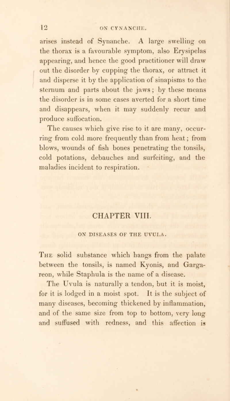 arises instead of Synanche. A large swelling on the thorax is a favourable symptom, also Erysipelas appearing, and hence the good practitioner will draw out the disorder by cupping the thorax, or attract it and disperse it by the application of sinapisms to the sternum and parts about the jaws ; by these means the disorder is in some cases averted for a short time and disappears, when it may suddenly recur and produce suffocation. The causes which give rise to it are many, occur- ring from cold more frequently than from heat; from blows, wounds of fish bones penetrating the tonsils, cold potations, debauches and surfeiting, and the maladies incident to respiration. CHAPTER VIII. OX DISEASES OF THE UVULA. The solid substance which hangs from the palate between the tonsils, is named Kyonis, and Garga- reon, while Staphula is the name of a disease. The Uvula is naturally a tendon, but it is moist, for it is lodged in a moist spot. It is the subject of many diseases, becoming thickened by inflammation, and of the same size from top to bottom, very long and suffused with redness, and this affection is