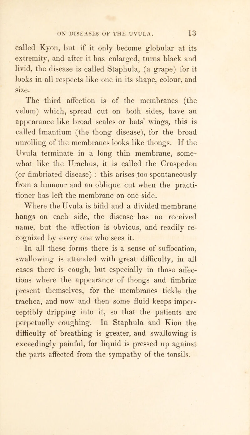 called Kyon, but if it only become globular at its extremity, and after it has enlarged, turns black and livid, the disease is called Staphula, (a grape) for it looks in all respects like one in its shape, colour, and size. The third affection is of the membranes (the velum) which, spread out on both sides, have an appearance like broad scales or bats’ wings, this is called Imantium (the thong disease), for the broad unrolling of the membranes looks like thongs. If the Uvula terminate in a long thin membrane, some- what like the Urachus, it is called the Craspedon (or fimbriated disease) : this arises too spontaneously from a humour and an oblique cut when the practi- tioner has left the membrane on one side. Where the Uvula is bifid and a divided membrane hangs on each side, the disease has no received name, but the affection is obvious, and readilv re- cognized by every one who sees it. In all these forms there is a sense of suffocation, swallowing is attended with great difficulty, in all cases there is cough, but especially in those affec- tions where the appearance of thongs and fimbriae present themselves, for the membranes tickle the trachea, and now and then some fluid keeps imper- ceptibly dripping into it, so that the patients are perpetually coughing. In Staphula and Kion the difficulty of breathing is greater, and swallowing is exceedingly painful, for liquid is pressed up against the parts affected from the sympathy of the tonsils.