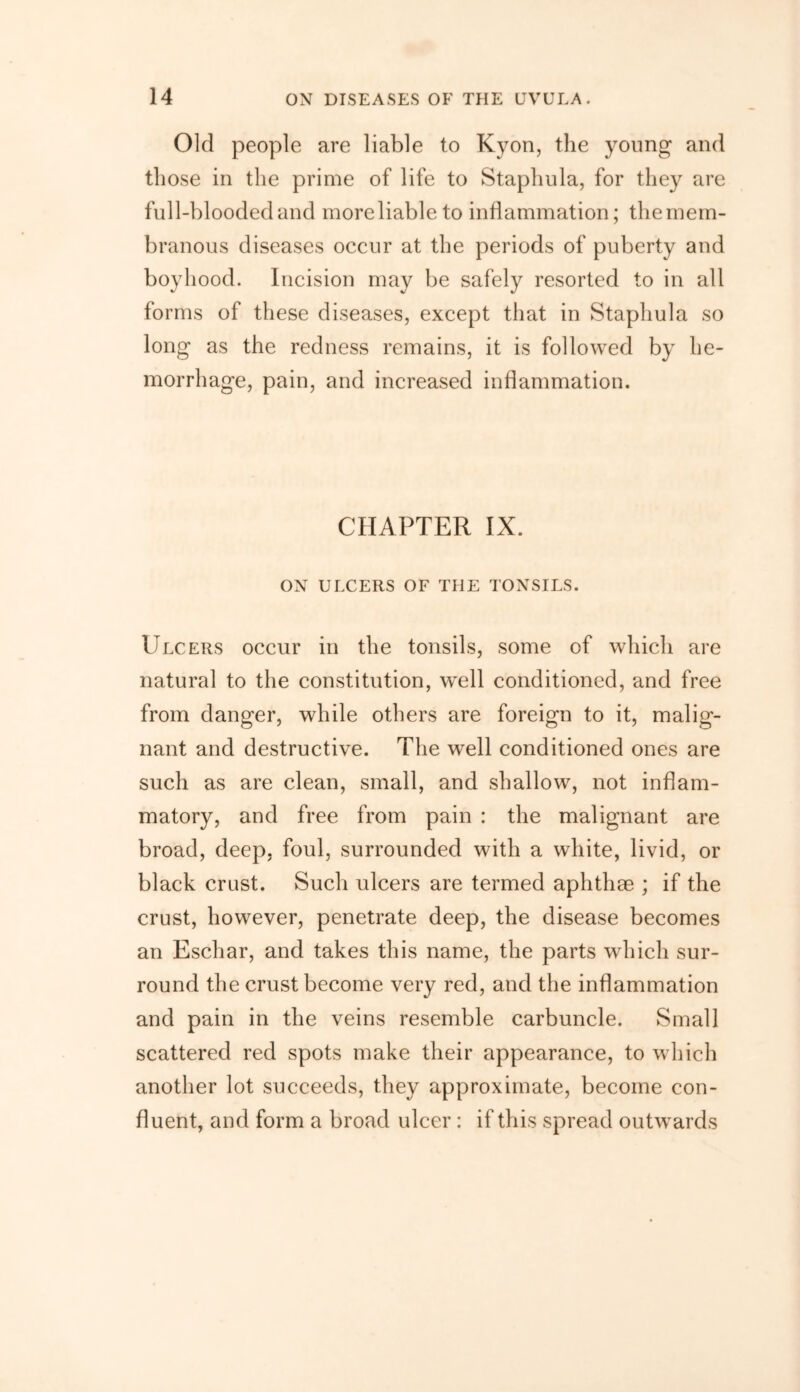 Old people are liable to Kyon, the young and those in the prime of life to Staphula, for they are full-blooded and moreliable to inflammation; the mem- branous diseases occur at the periods of puberty and boyhood. Incision may be safely resorted to in all forms of these diseases, except that in Staphula so long as the redness remains, it is followed by he- morrhage, pain, and increased inflammation. CHAPTER IX. ON ULCERS OF THE TONSILS. Ulcers occur in the tonsils, some of which are natural to the constitution, well conditioned, and free from danger, while others are foreign to it, malig- nant and destructive. The well conditioned ones are such as are clean, small, and shallow, not inflam- matory, and free from pain : the malignant are broad, deep, foul, surrounded with a white, livid, or black crust. Such ulcers are termed aphthae ; if the crust, however, penetrate deep, the disease becomes an Eschar, and takes this name, the parts which sur- round the crust become very red, and the inflammation and pain in the veins resemble carbuncle. Small scattered red spots make their appearance, to which another lot succeeds, they approximate, become con- fluent, and form a broad ulcer : if this spread outwards