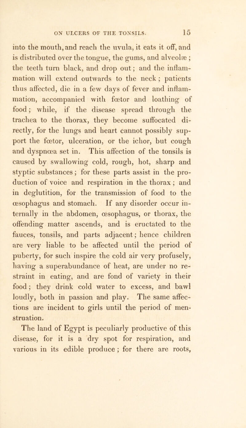 into the mouth, and reach the uvula, it eats it off, and is distributed over the tongue, the gums, and alveolae ; the teeth turn black, and drop out; and the inflam- mation will extend outwards to the neck ; patients thus affected, die in a few days of fever and inflam- mation, accompanied with foetor and loathing of food; while, if the disease spread through the trachea to the thorax, they become suffocated di- rectly, for the lungs and heart cannot possibly sup- port the foetor, ulceration, or the ichor, but cough and dyspnoea set in. This affection of the tonsils is caused by swallowing cold, rough, hot, sharp and styptic substances; for these parts assist in the pro- duction of voice and respiration in the thorax; and in deglutition, for the transmission of food to the oesophagus and stomach. If any disorder occur in- ternally in the abdomen, oesophagus, or thorax, the offending matter ascends, and is eructated to the fauces, tonsils, and parts adjacent; hence children are very liable to be affected until the period of puberty, for such inspire the cold air very profusely, having a superabundance of heat, are under no re- straint in eating, and are fond of variety in their food; they drink cold water to excess, and bawl loudly, both in passion and play. The same affec- tions are incident to girls until the period of men- struation. The land of Egypt is peculiarly productive of this disease, for it is a dry spot for respiration, and various in its edible produce ; for there are roots,