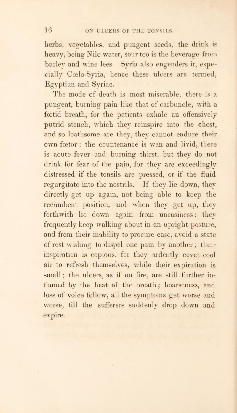 1G herbs, vegetables, and pungent seeds, the drink is heavy, being Nile water, sour too is the beverage from barley and wine lees. Syria also engenders it, espe- cially Ccelo-Syria, hence these ulcers are termed, Egyptian and Syriac. The mode of death is most miserable, there is a pungent, burning pain like that of carbuncle, with a foetid breath, for the patients exhale an offensively putrid stench, which they reinspire into the chest, and so loathsome are they, they cannot endure their own fcetor : the countenance is wan and livid, there is acute fever and burning thirst, but they do not drink for fear of the pain, for they are exceedingly distressed if the tonsils are pressed, or if the fluid regurgitate into the nostrils. If they lie down, they directly get up again, not being able to keep the recumbent position, and when they get up, they forthwith lie down again from uneasiness: they frequently keep walking about in an upright posture, and from their inability to procure ease, avoid a state of rest wishing to dispel one pain by another; their inspiration is copious, for they ardently covet cool air to refresh themselves, while their expiration is small; the ulcers, as if on fire, are still further in- flamed by the heat of the breath ; hoarseness, and loss of voice follow, all the symptoms get worse and worse, till the sufferers suddenly drop down and expire.