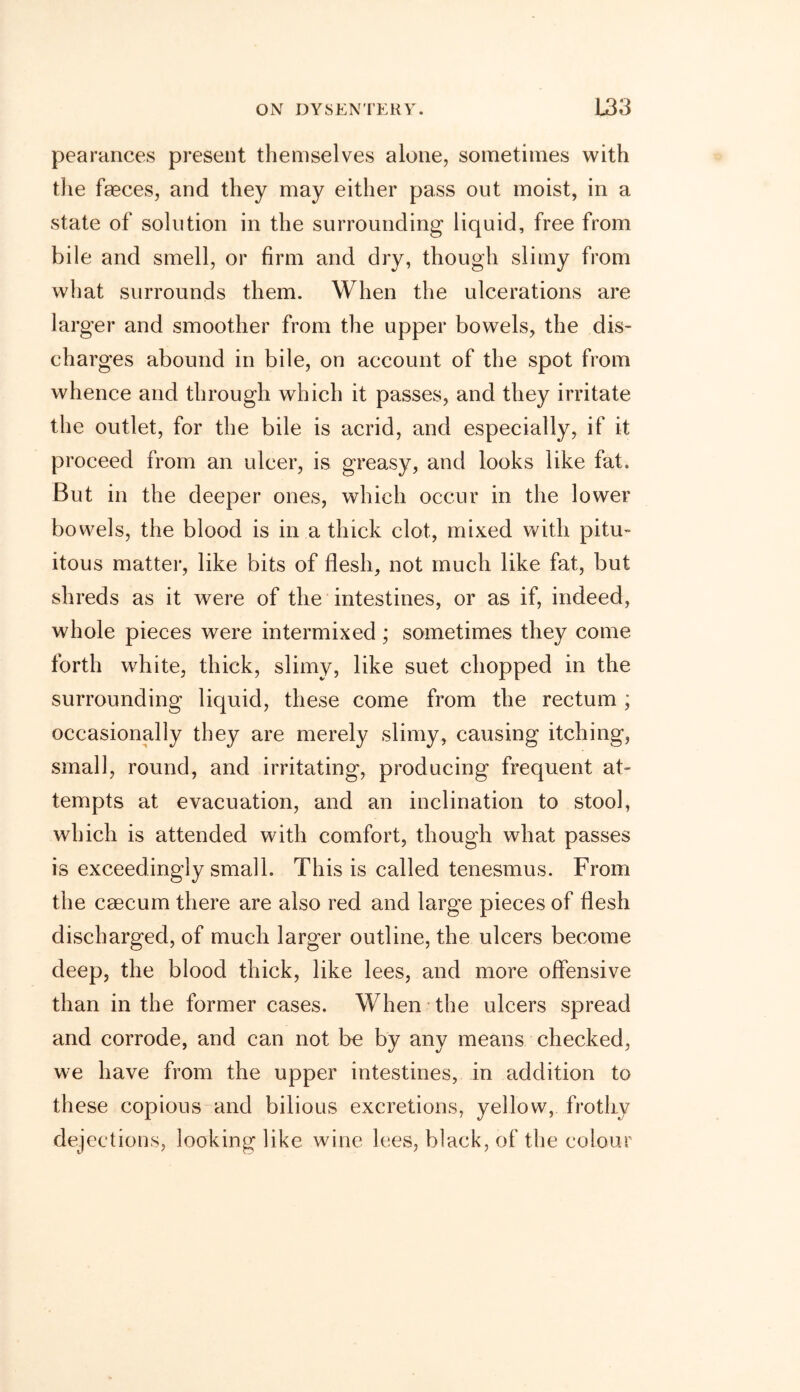pearances present themselves alone, sometimes with the faeces, and they may either pass out moist, in a state of solution in the surrounding liquid, free from bile and smell, or firm and dry, though slimy from what surrounds them. When the ulcerations are larger and smoother from the upper bowels, the dis- charges abound in bile, on account of the spot from whence and through which it passes, and they irritate the outlet, for the bile is acrid, and especially, if it proceed from an ulcer, is greasy, and looks like fat. But in the deeper ones, which occur in the lower bowels, the blood is in a thick clot, mixed with pitu- itous matter, like bits of flesh, not much like fat, but shreds as it were of the intestines, or as if, indeed, whole pieces were intermixed ; sometimes they come forth white, thick, slimy, like suet chopped in the surrounding liquid, these come from the rectum; occasionally they are merely slimy, causing itching, small, round, and irritating, producing frequent at- tempts at evacuation, and an inclination to stool, which is attended with comfort, though what passes is exceedingly small. This is called tenesmus. From the caecum there are also red and large pieces of flesh discharged, of much larger outline, the ulcers become deep, the blood thick, like lees, and more offensive than in the former cases. When the ulcers spread and corrode, and can not be by any means checked, we have from the upper intestines, in addition to these copious and bilious excretions, yellow, frothy dejections, looking like wine lees, black, of the colour