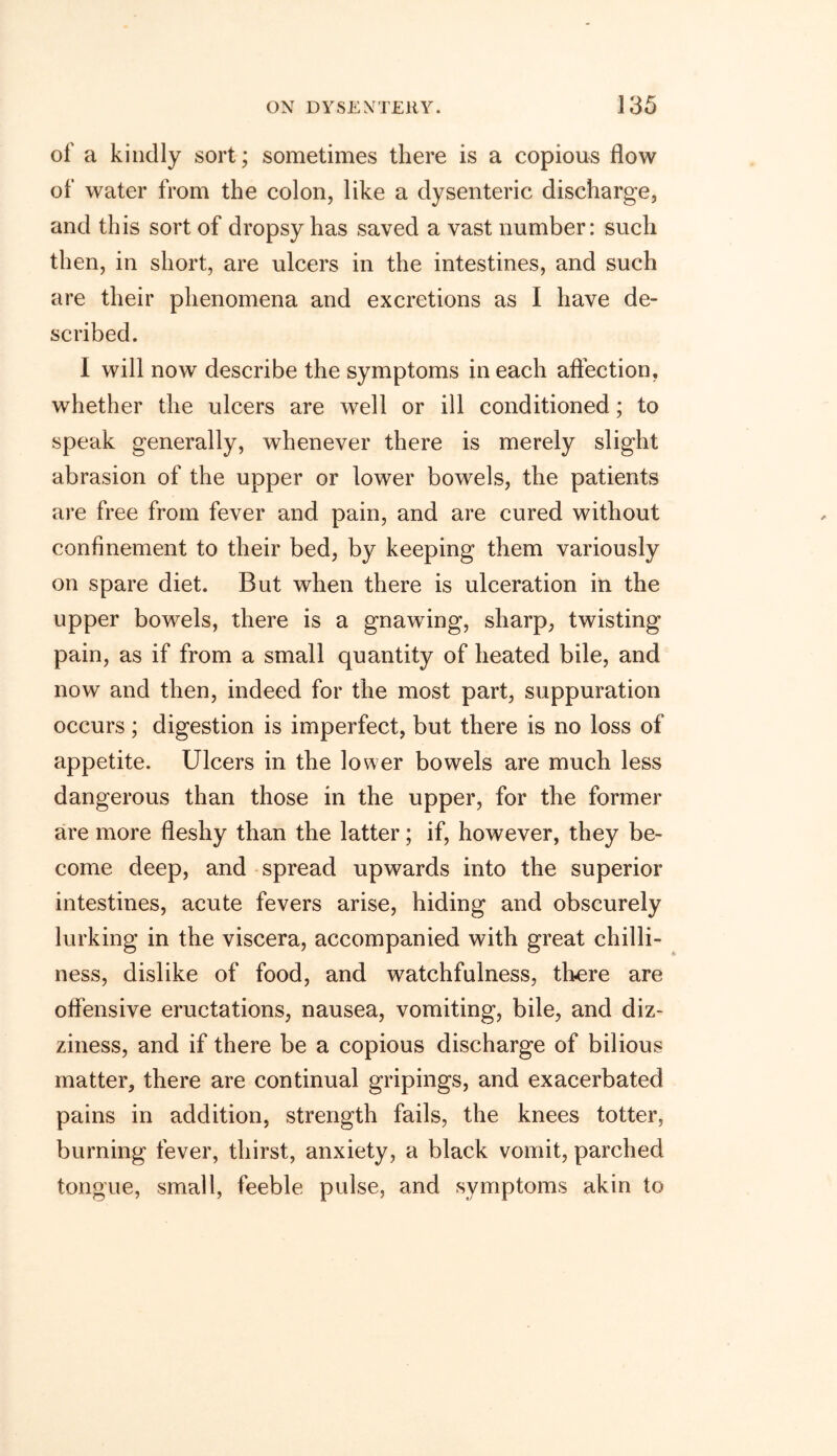 of a kindly sort; sometimes there is a copious flow of water from the colon, like a dysenteric discharge, and this sort of dropsy has saved a vast number: such then, in short, are ulcers in the intestines, and such are their phenomena and excretions as I have de- scribed. I will now describe the symptoms in each affection, whether the ulcers are well or ill conditioned; to speak generally, whenever there is merely slight abrasion of the upper or lower bowels, the patients are free from fever and pain, and are cured without confinement to their bed, by keeping them variously on spare diet. But when there is ulceration in the upper bowels, there is a gnawing, sharp, twisting pain, as if from a small quantity of heated bile, and now and then, indeed for the most part, suppuration occurs ; digestion is imperfect, but there is no loss of appetite. Ulcers in the lower bowels are much less dangerous than those in the upper, for the former are more fleshy than the latter; if, however, they be- come deep, and spread upwards into the superior intestines, acute fevers arise, hiding and obscurely lurking in the viscera, accompanied with great chilli- ness, dislike of food, and watchfulness, there are offensive eructations, nausea, vomiting, bile, and diz- ziness, and if there be a copious discharge of bilious matter, there are continual gripings, and exacerbated pains in addition, strength fails, the knees totter, burning fever, thirst, anxiety, a black vomit, parched tongue, small, feeble pulse, and symptoms akin to