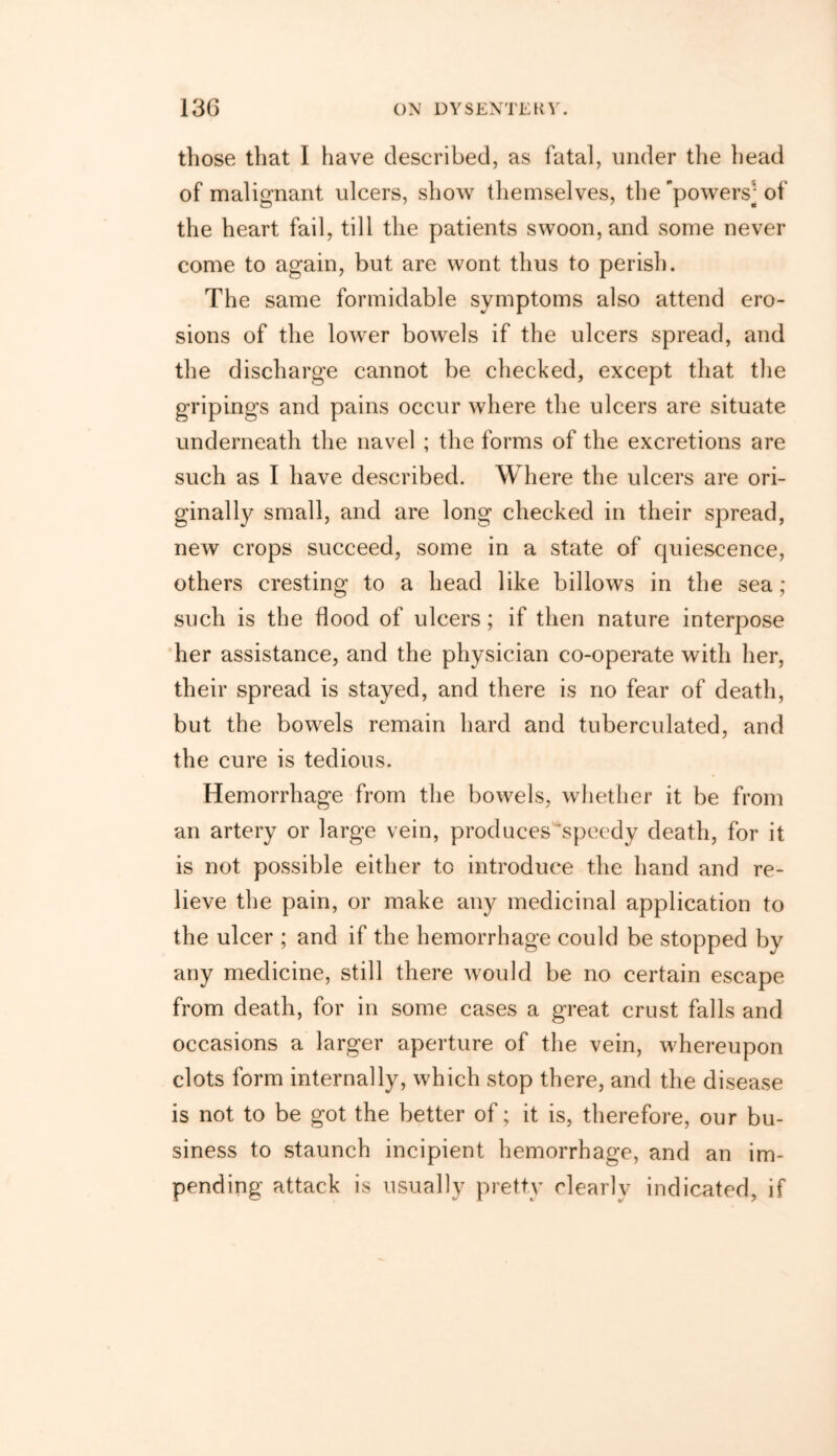 those tliat I have described, as fatal, under the head of malignant ulcers, show themselves, the'powers-of the heart fail, till the patients swoon, and some never come to again, but are wont thus to perish. The same formidable symptoms also attend ero- sions of the lower bowels if the ulcers spread, and the discharge cannot be checked, except that the gripings and pains occur where the ulcers are situate underneath the navel ; the forms of the excretions are such as I have described. Where the ulcers are ori- ginally small, and are long checked in their spread, new crops succeed, some in a state of quiescence, others cresting to a head like billows in the sea; such is the flood of ulcers; if then nature interpose her assistance, and the physician co-operate with her, their spread is stayed, and there is no fear of death, but the bowels remain hard and tuberculated, and the cure is tedious. Hemorrhage from the bowels, whether it be from an artery or large vein, produces’speedy death, for it is not possible either to introduce the hand and re- lieve the pain, or make any medicinal application to the ulcer ; and if the hemorrhage could be stopped by any medicine, still there would be no certain escape from death, for in some cases a great crust falls and occasions a larger aperture of the vein, whereupon clots form internally, which stop there, and the disease is not to be got the better of; it is, therefore, our bu- siness to staunch incipient hemorrhage, and an im- pending attack is usually pretty clearly indicated, if