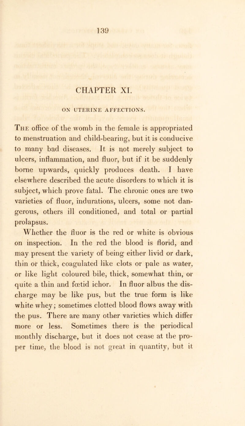 CHAPTER XI. ON UTERINE AFFECTIONS. The office of the womb in the female is appropriated to menstruation and child-bearing, but it is conducive to many bad diseases. It is not merely subject to ulcers, inflammation, and fluor, but if it be suddenly borne upwards, quickly produces death. I have elsewhere described the acute disorders to which it is subject, which prove fatal. The chronic ones are two varieties of fluor, indurations, ulcers, some not dan- gerous, others ill conditioned, and total or partial prolapsus. Whether the fluor is the red or white is obvious on inspection. In the red the blood is florid, and may present the variety of being either livid or dark, thin or thick, coagulated like clots or pale as water, or like light coloured bile, thick, somewhat thin, or quite a thin and foetid ichor. In fluor albus the dis- charge may be like pus, but the true form is like white whey; sometimes clotted blood flows away with the pus. There are many other varieties which differ more or less. Sometimes there is the periodical monthly discharge, but it does not cease at the pro- per time, the blood is not great in quantity, but it