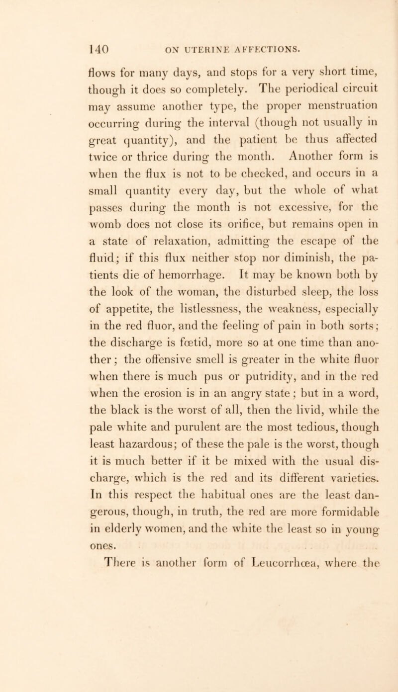 Hows for many days, and stops tor a very short time, though it does so completely. The periodical circuit may assume another type, the proper menstruation occurring during the interval (though not usually in great quantity), and the patient be thus affected twice or thrice during the month. Another form is when the flux is not to be checked, and occurs in a small quantity every day, but the whole of what passes during the month is not excessive, for the womb does not close its orifice, but remains open in a state of relaxation, admitting the escape of the fluid; if this flux neither stop nor diminish, the pa- tients die of hemorrhage. It may be known both by the look of the woman, the disturbed sleep, the loss of appetite, the listlessness, the weakness, especially in the red fluor, and the feeling of pain in both sorts; the discharge is foetid, more so at one time than ano- ther; the offensive smell is greater in the white fluor when there is much pus or putridity, and in the red when the erosion is in an angry state; but in a word, the black is the worst of all, then the livid, while the pale white and purulent are the most tedious, though least hazardous; of these the pale is the worst, though it is much better if it be mixed with the usual dis- charge, which is the red and its different varieties. In this respect the habitual ones are the least dan- gerous, though, in truth, the red are more formidable in elderly women, and the white the least so in young ones. There is another form of Leucorrhoea, where the