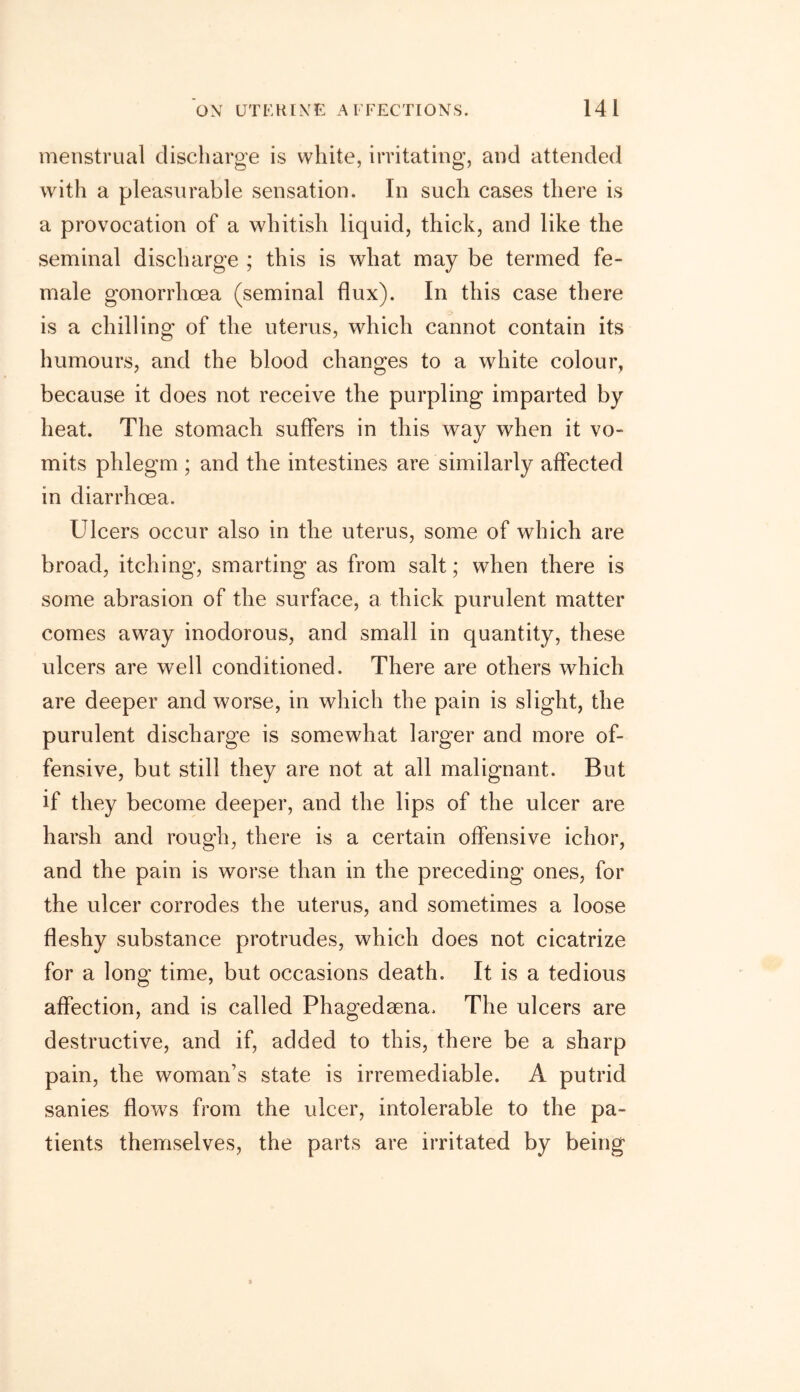menstrual discharge is white, irritating, and attended with a pleasurable sensation. In such cases there is a provocation of a whitish liquid, thick, and like the seminal discharge ; this is what may be termed fe- male gonorrhoea (seminal flux). In this case there is a chilling of the uterus, which cannot contain its humours, and the blood changes to a white colour, because it does not receive the purpling imparted by heat. The stomach suffers in this way when it vo- mits phlegm ; and the intestines are similarly affected in diarrhoea. Ulcers occur also in the uterus, some of which are broad, itching, smarting as from salt; when there is some abrasion of the surface, a thick purulent matter comes away inodorous, and small in quantity, these ulcers are well conditioned. There are others which are deeper and worse, in which the pain is slight, the purulent discharge is somewhat larger and more of- fensive, but still they are not at all malignant. But if they become deeper, and the lips of the ulcer are harsh and rough, there is a certain offensive ichor, and the pain is worse than in the preceding ones, for the ulcer corrodes the uterus, and sometimes a loose fleshy substance protrudes, which does not cicatrize for a long time, but occasions death. It is a tedious affection, and is called Phagedsena. The ulcers are destructive, and if, added to this, there be a sharp pain, the woman’s state is irremediable. A putrid sanies flows from the ulcer, intolerable to the pa- tients themselves, the parts are irritated by being