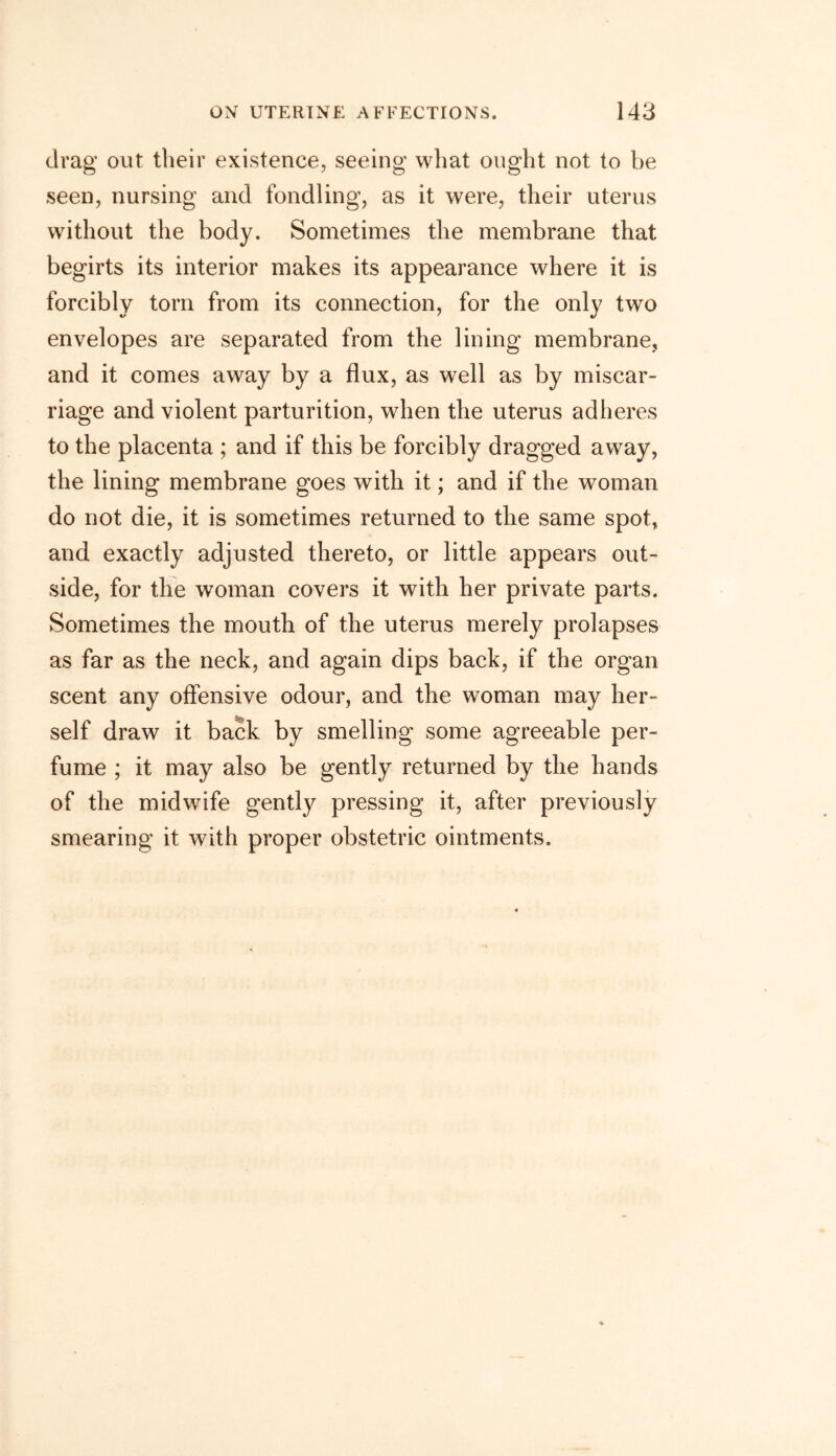 drag out their existence, seeing what ought not to be seen, nursing and fondling, as it were, their uterus without the body. Sometimes the membrane that begirts its interior makes its appearance where it is forcibly torn from its connection, for the only two envelopes are separated from the lining membrane, and it comes away by a flux, as well as by miscar- riage and violent parturition, when the uterus adheres to the placenta ; and if this be forcibly dragged away, the lining membrane goes with it; and if the woman do not die, it is sometimes returned to the same spot, and exactly adjusted thereto, or little appears out- side, for the woman covers it with her private parts. Sometimes the mouth of the uterus merely prolapses as far as the neck, and again dips back, if the organ scent any offensive odour, and the woman may her- self draw it back by smelling some agreeable per- fume ; it may also be gently returned by the hands of the midwdfe gently pressing it, after previously smearing it with proper obstetric ointments.