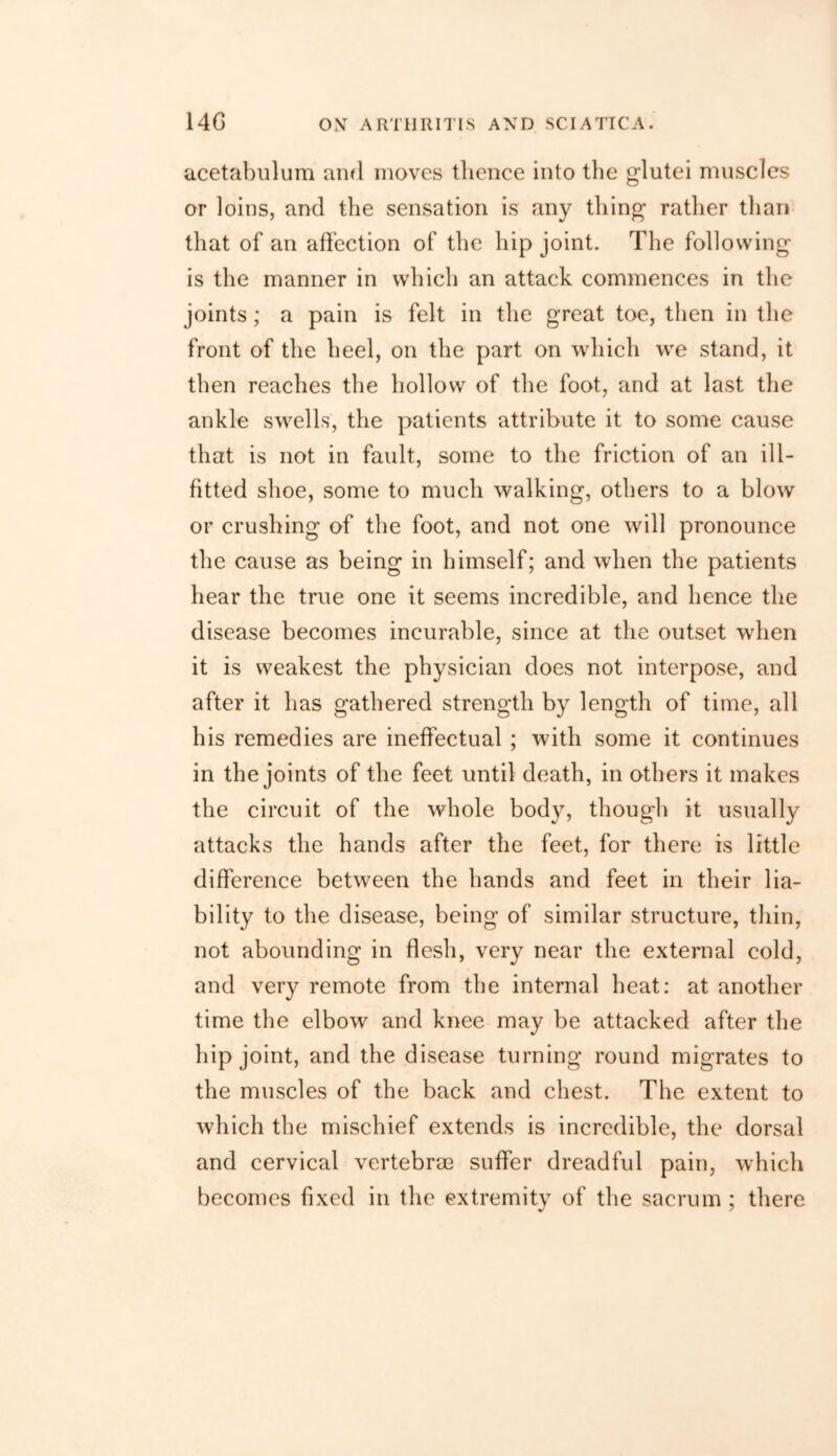 acetabulum and moves thence into the glutei muscles or loins, and the sensation is any thing rather than that of an affection of the hip joint. The following is the manner in which an attack commences in the joints ; a pain is felt in the great toe, then in the front of the heel, on the part on which we stand, it then reaches the hollow of the foot, and at last the ankle swells, the patients attribute it to some cause that is not in fault, some to the friction of an ill- fitted shoe, some to much walking, others to a blow or crushing of the foot, and not one will pronounce the cause as being in himself; and when the patients hear the true one it seems incredible, and hence the disease becomes incurable, since at the outset when it is weakest the physician does not interpose, and after it has gathered strength by length of time, all his remedies are ineffectual ; with some it continues in the joints of the feet until death, in others it makes the circuit of the whole body, thougdi it usually attacks the hands after the feet, for there is little difference between the hands and feet in their lia- bility to the disease, being of similar structure, thin, not abounding in flesh, very near the external cold, and very remote from the internal heat: at another time the elbow and knee may be attacked after the hip joint, and the disease turning round migrates to the muscles of the back and chest. The extent to which the mischief extends is incredible, the dorsal and cervical vertebrae suffer dreadful pain, which becomes fixed in the extremity of the sacrum ; there