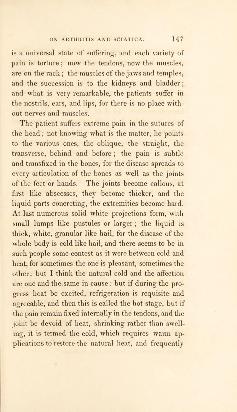 is a universal state of suffering, and each variety of pain is torture; now the tendons, now the muscles, are on the rack ; the muscles of the jaws and temples, and the succession is to the kidneys and bladder; and what is very remarkable, the patients suffer in the nostrils, ears, and lips, for there is no place with- out nerves and muscles. The patient suffers extreme pain in the sutures of the head; not knowing what is the matter, he points to the various ones, the oblique, the straight, the transverse, behind and before ; the pain is subtle and transfixed in the bones, for the disease spreads to every articulation of the bones as well as the joints of the feet or hands. The joints become callous, at first like abscesses, they become thicker, and the liquid parts concreting, the extremities become hard. At last numerous solid white projections form, with small lumps like pustules or larger; the liquid is thick, white, granular like hail, for the disease of the whole body is cold like hail, and there seems to be in such people some contest as it were between cold and heat, for sometimes the one is pleasant, sometimes the other; but I think the natural cold and the affection are one and the same in cause : but if during the pro- gress heat be excited, refrigeration is requisite and agreeable, and then this is called the hot stage, but if the pain remain fixed internally in the tendons, and the joint be devoid of heat, shrinking rather than swell- ing, it is termed the cold, which requires warm ap- plications to restore the natural heat, and frequently