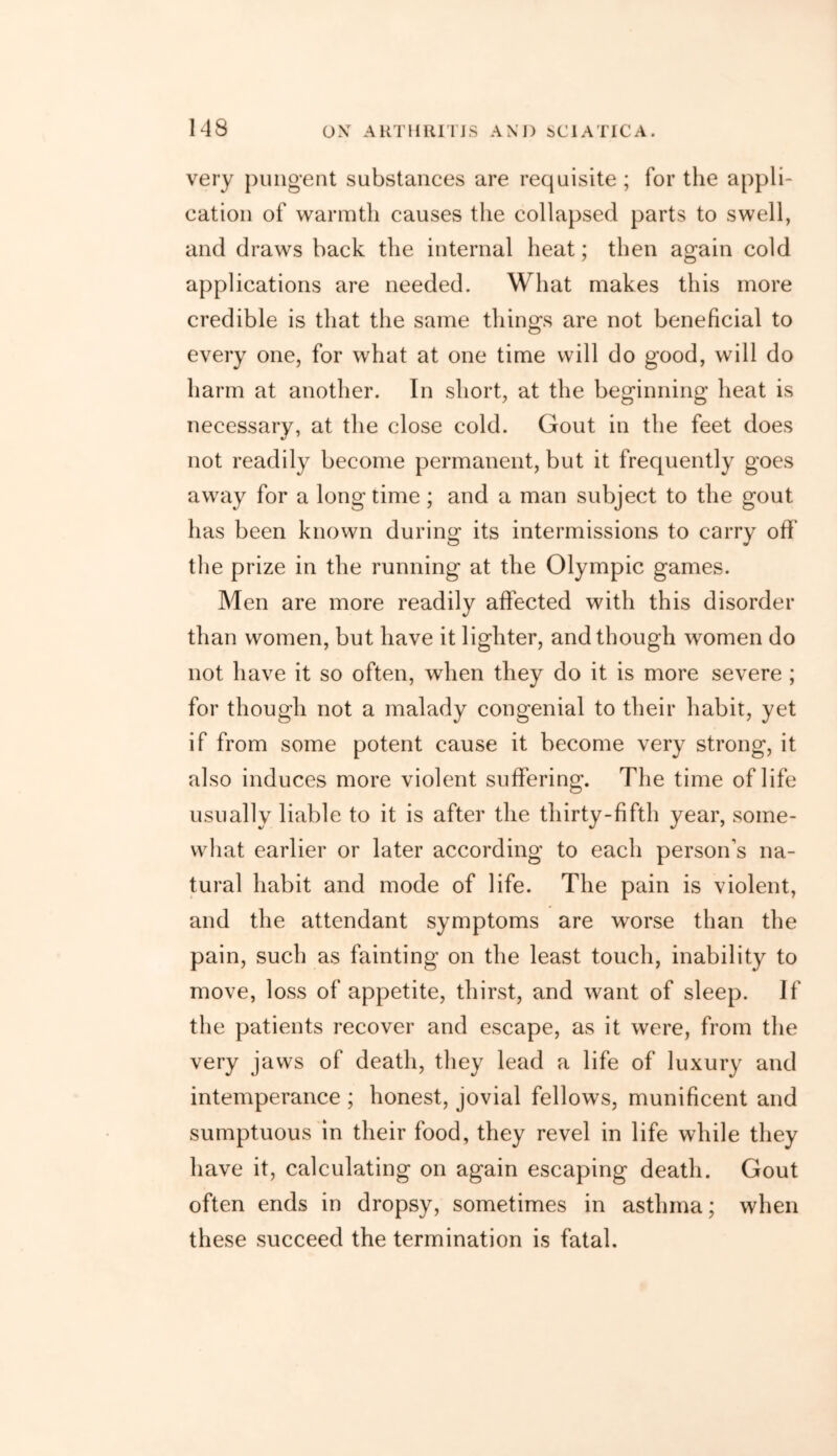 very pungent substances are requisite ; for the appli- cation of warmth causes the collapsed parts to swell, and draws back the internal heat; then again cold applications are needed. What makes this more credible is that the same things are not beneficial to every one, for what at one time will do good, will do harm at another. In short, at the beginning heat is necessary, at the close cold. Gout in the feet does not readily become permanent, but it frequently goes away for a long time; and a man subject to the gout has been known during its intermissions to carry off the prize in the running at the Olympic games. Men are more readily affected with this disorder than women, but have it lighter, and though women do not have it so often, when they do it is more severe ; for though not a malady congenial to their habit, yet if from some potent cause it become very strong, it also induces more violent suffering. The time of life usually liable to it is after the thirty-fifth year, some- what earlier or later according to each person’s na- tural habit and mode of life. The pain is violent, and the attendant symptoms are worse than the pain, such as fainting on the least touch, inability to move, loss of appetite, thirst, and want of sleep. If the patients recover and escape, as it were, from the very jaws of death, they lead a life of luxury and intemperance ; honest, jovial fellows, munificent and sumptuous in their food, they revel in life while they have it, calculating on again escaping death. Gout often ends in dropsy, sometimes in asthma; when these succeed the termination is fatal.