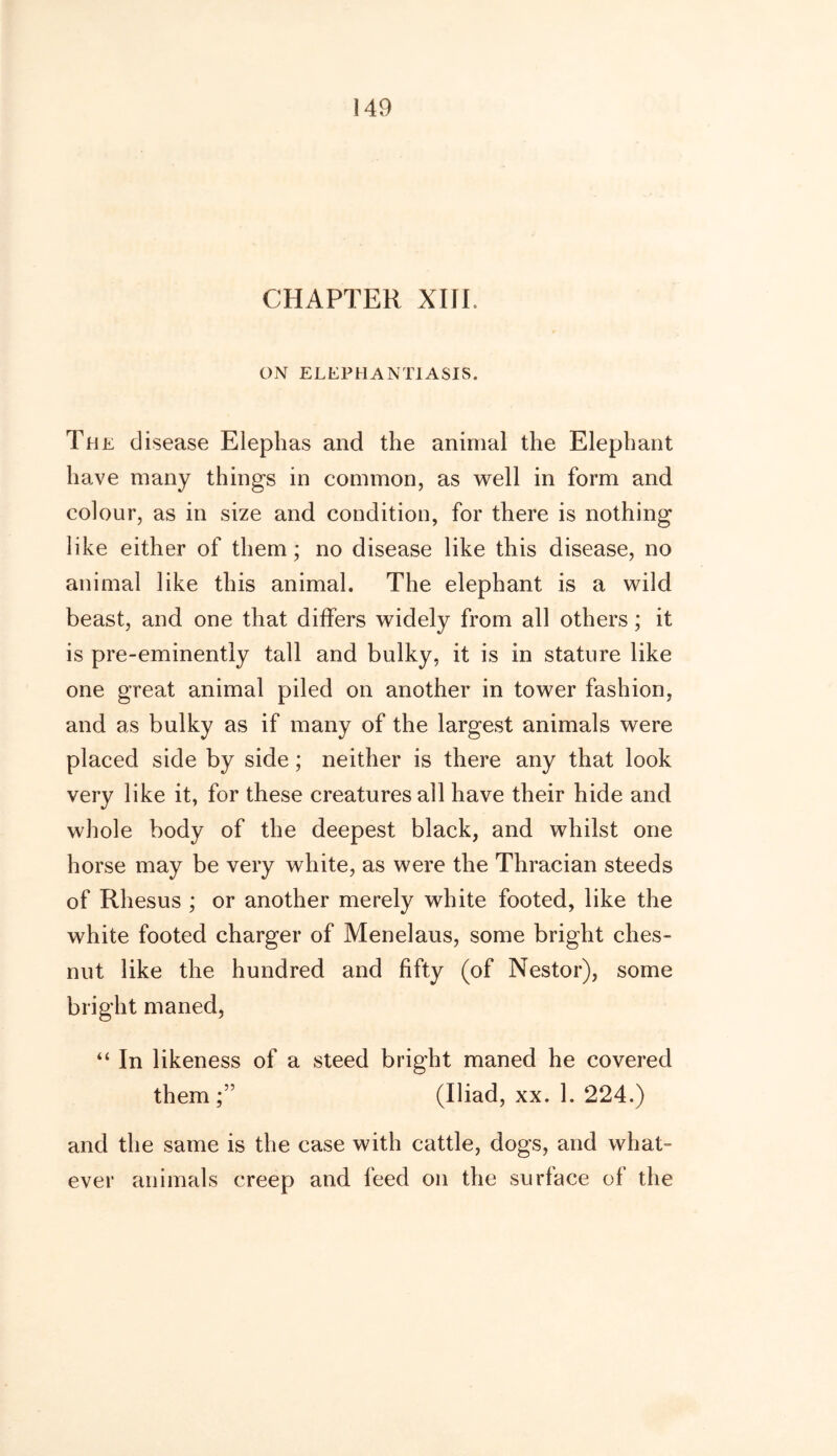 CHAPTER XIII. ON ELEPHANTIASIS. Th e disease Elephas and the animal the Elephant have many things in common, as well in form and colour, as in size and condition, for there is nothing like either of them; no disease like this disease, no animal like this animal. The elephant is a wild beast, and one that differs widely from all others; it is pre-eminently tall and bulky, it is in stature like one great animal piled on another in tower fashion, and as bulky as if many of the largest animals were placed side by side; neither is there any that look very like it, for these creatures all have their hide and whole body of the deepest black, and whilst one horse may be very white, as were the Thracian steeds of Rhesus ; or another merely white footed, like the white footed charger of Menelaus, some bright ches- nut like the hundred and fifty (of Nestor), some bright maned, “ In likeness of a steed bright maned he covered them (Iliad, xx. 1. 224.) and the same is the case with cattle, dogs, and what- ever animals creep and feed on the surface of the