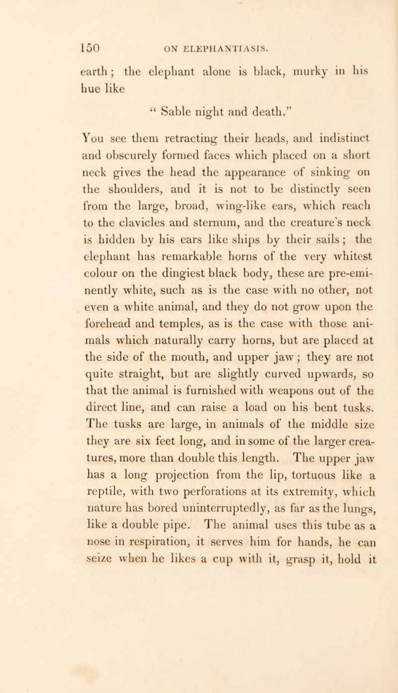 earth ; the elephant alone is black, murky in his hue like “ Sable night and death.” You see them retracting their heads, and indistinct and obscurely formed faces which placed on a short neck gives the head the appearance of sinking on the shoulders, and it is not to be distinctly seen from the large, broad, wing-like ears, which reach to the clavicles and sternum, and the creature’s neck is hidden by his ears like ships by their sails ; the elephant has remarkable horns of the very whitest colour on the dingiest black body, these are pre-emi- nently white, such as is the case with no other, not even a white animal, and they do not grow upon the forehead and temples, as is the case with those ani- mals which naturally carry horns, but are placed at the side of the mouth, and upper jaw; they are not quite straight, but are slightly curved upwards, so that the animal is furnished with weapons out of the direct line, and can raise a load on his bent tusks. The tusks are large, in animals of the middle size they are six feet long, and in some of the larger crea- tures, more than double this length. The upper jaw has a long projection from the lip, tortuous like a reptile, with two perforations at its extremity, which nature has bored uninterruptedly, as far as the lungs, like a double pipe. The animal uses this tube as a nose in respiration, it serves him for hands, he can seize when he likes a cup with it, grasp it, hold it