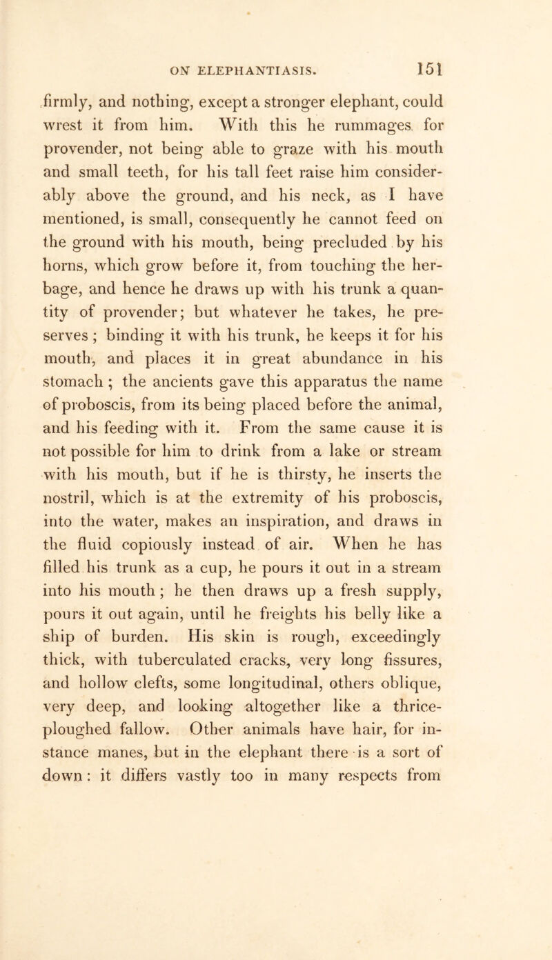firmly, and nothing, except a stronger elephant, could wrest it from him. With this he rummages, for provender, not being able to graze with his mouth and small teeth, for his tall feet raise him consider* ably above the ground, and his neck, as I have mentioned, is small, consequently he cannot feed on the ground with his mouth, being precluded by his horns, which grow before it, from touching the her- bage, and hence he draws up with his trunk a quan- tity of provender; but whatever he takes, he pre- serves ; binding it with his trunk, he keeps it for his mouth, and places it in great abundance in his stomach ; the ancients gave this apparatus the name of proboscis, from its being placed before the animal, and his feeding with it. From the same cause it is not possible for him to drink from a lake or stream with his mouth, but if he is thirsty, he inserts the nostril, which is at the extremity of his proboscis, into the water, makes an inspiration, and draws in the fluid copiously instead of air. When he has filled his trunk as a cup, he pours it out in a stream into his mouth ; he then draws up a fresh supply, pours it out again, until he freights his belly like a ship of burden. His skin is rough, exceedingly thick, with tuberculated cracks, very long fissures, and hollow clefts, some longitudinal, others oblique, very deep, and looking altogether like a thrice- ploughed fallow. Other animals have hair, for in- stance manes, but in the elephant there is a sort of down : it differs vastly too in many respects from