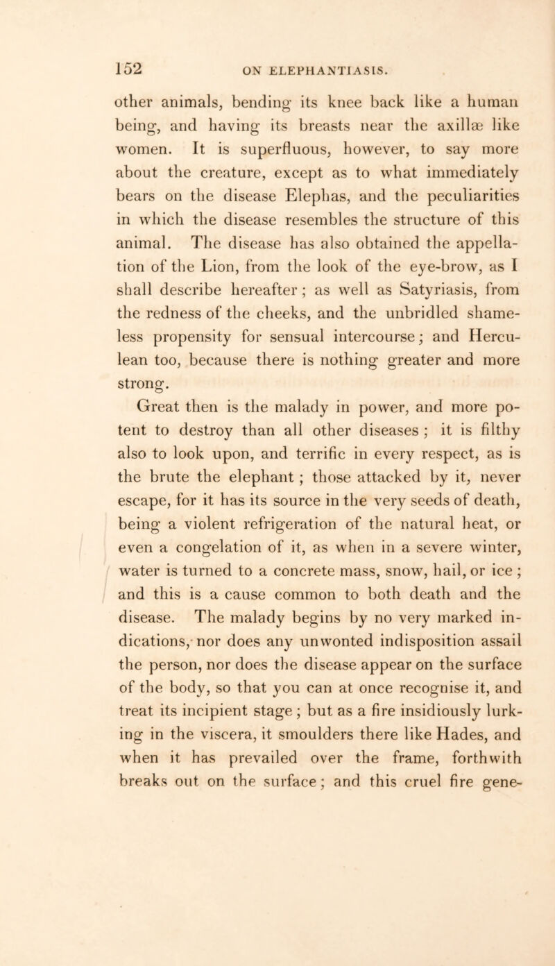 other animals, bending its knee back like a human being, and having its breasts near the axillae like women. It is superfluous, however, to say more about the creature, except as to what immediately bears on the disease Elephas, and the peculiarities in which the disease resembles the structure of this animal. The disease has also obtained the appella- tion of the Lion, from the look of the eye-brow, as I shall describe hereafter ; as well as Satyriasis, from the redness of the cheeks, and the unbridled shame- less propensity for sensual intercourse; and Hercu- lean too, because there is nothing greater and more strong. Great then is the malady in power, and more po- tent to destroy than all other diseases ; it is filthy also to look upon, and terrific in every respect, as is the brute the elephant ; those attacked by it, never escape, for it has its source in the very seeds of death, being a violent refrigeration of the natural heat, or even a congelation of it, as when in a severe winter, water is turned to a concrete mass, snow, hail, or ice ; and this is a cause common to both death and the disease. The malady begins by no very marked in- dications, nor does any unwonted indisposition assail the person, nor does the disease appear on the surface of the body, so that you can at once recognise it, and treat its incipient stage; but as a fire insidiously lurk- ing in the viscera, it smoulders there like Hades, and when it has prevailed over the frame, forthwith breaks out on the surface; and this cruel fire gene-