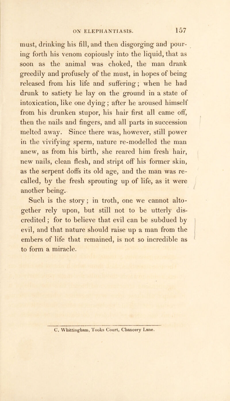 must, drinking his fill, and then disgorging and pour- ing forth his venom copiously into the liquid, that as soon as the animal was choked, the man drank greedily and profusely of the must, in hopes of being released from his life and suffering; when he had drunk to satiety he lay on the ground in a state of intoxication, like one dying; after he aroused himself from his drunken stupor, his hair first all came off, then the nails and fingers, and all parts in succession melted away. Since there was, however, still power in the vivifying sperm, nature re-modelled the man anew, as from his birth, she reared him fresh hair, new nails, clean flesh, and stript off his former skin, as the serpent doffs its old age, and the man was re- called, by the fresh sprouting up of life, as it were another being. Such is the story; in troth, one we cannot alto- gether rely upon, but still not to be utterly dis- credited ; for to believe that evil can be subdued by evil, and that nature should raise up a man from the embers of life that remained, is not so incredible as to form a miracle. C. Whittingham, Tooks Court, Chancery Lane,