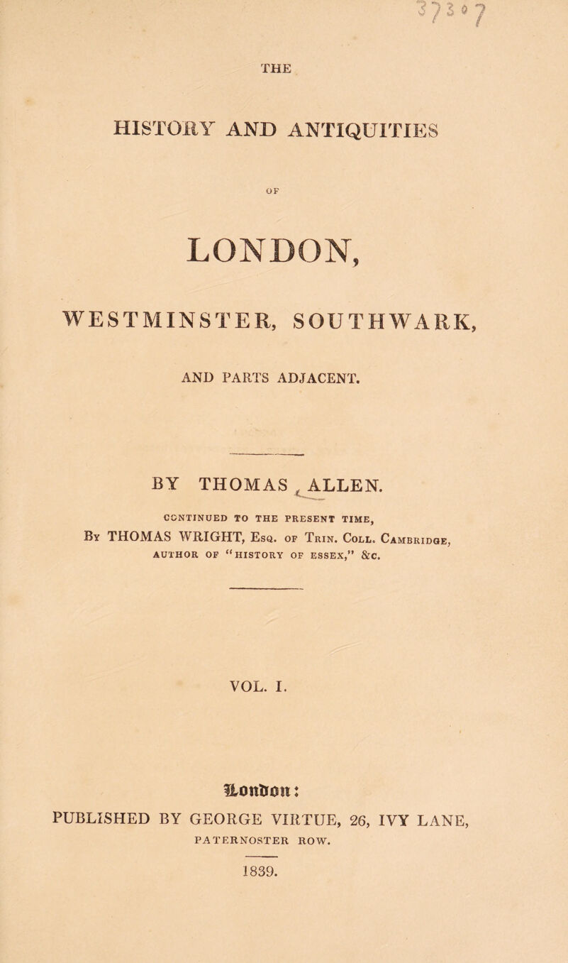 HISTORY AND ANTIQUITIES LONDON, WESTMINSTER, SOUTHWARK, AND PARTS ADJACENT. BY THOMAS , ALLEN. CONTINUED TO THE PRESENT TIME, By THOMAS WRIGHT, Esq. of Trin. Coll. Cambridge, AUTHOR OP “history OF ESSEX,” &C. VOL. I. Uottlioit: PUBLISHED BY GEORGE VIRTUE, 26, IVY LANE, PATERNOSTER ROW. 1839.