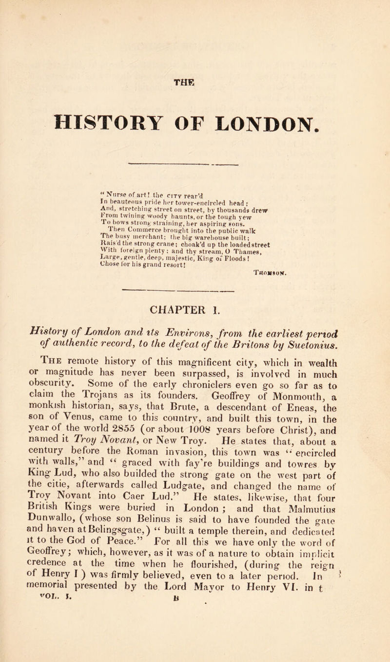 HISTORY OF LONDON. “ Nurse of art? the ciry rear’d In beauteous pride her tower-encircled head; And, stretching’ sti'eet on street, by thousands drew hroni twining woody haunts, or the tough yew 1 o bows strong straining, her aspiring eons. Then Commerce brought into the pub-Iic walk The busy merchant; the big warehouse built; Ilais d the strong crane; choak’d up the loadedstreet With foreign plenty ; and thy stream, O Thames, Large, gentle, deep, majestic. King of Floods ! Chose for his grand resort! Thomson. CHAPTER 1. History of London and its Environs, from the earliest period of authentic record, to the defeat of the Bi'itons by Suetonius. The remote history of this magriificent city, which in wealth or magnitude has never been surpassed, is involved in much obscurity. Some of the early chroniclers even go so far as to claim the Trojans as its founders. Geoffrey of Monmouth, a monkish historian, says, that Brute, a descendant of Eneas, the son of Venus, came to this country, and built this town, in the year of the world 2855 (or about 1*008 years before Christ), and named it Troy Novant, or New Troy. He states that, about a century before the Roman invasion, this town was ‘* encircled with walls,” and “ graced with fay’re buildings and towres by King Lud, who also builded the strong gate on the west part of the citie, afterwards called Ludgate, and changed the name of Troy Novant into Caer Lud.” He states, likewise, that four British Kings were buried in London ; and that Malmutius Dunwallo, (whose son Belinus is said to have founded the gate and haven atBelingsgate,) “ built a temple therein, and dedicated it to the God of Peace.” For all this we have only the word of Geoffrey; which, however, as it was of a nature to obtain implicit credence at the time when he flourished, (during the reign of Henry I ) was firmly believed, even to a later period. In ’ memorial presented by the Lord Mavor to Henry VI. in t ^'OL. j. u