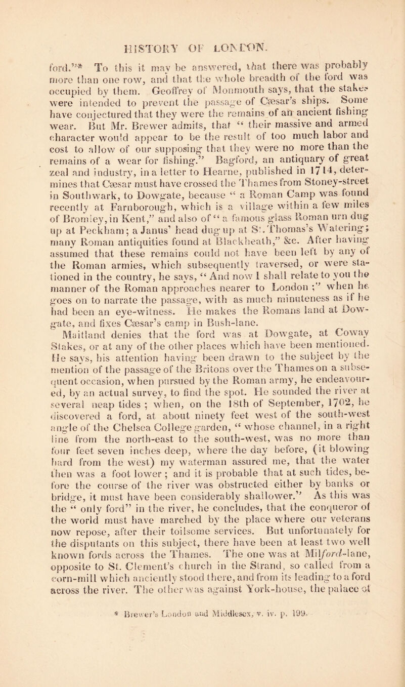 forclF^* To this it may be answered, Oiat there^was probably more than one row, and that the whole breadth ol the toi’d was occupied by them. Geoffrey of Monmouth say^s, that the stake? were intended to prevent the passage of Caesar’s ships. Some have conjectured that they^ were the remains of an ancient fishing wear. But Mr. Brewer admits, that their massive and armed character would appear to be the result of too much labor and cost to allow of our supposing that they were no more than the remains of a wear for fishing.” Bagford, an antiquary of g’reat zeal and industry^ in a letter to Hearne, published in 17 14, deter- mines that Caesar must have crossed the Thames from Stoney-street in Southwark, to Dowgate, because a Roman Camp was found recently at Farnborough, wTich is a village within a tew miles of Bromley, in Kent,” and also of‘‘ a famous glass Roman urn dug up at Peckham; a Janus’ head dug up at S!.Thomas's M^atering; many Roman antiquities found at Blackheath,” &c. After having assumed that these remains could not have been left by any of the Roman armies, which subsequently tra^versed, or were sta- tioned in the country, he says, And no w 1 shall relate to you the manner of the Roman approaches nearer to London when he goes on to narrate the passag’e, with as much minuteness as if he had been an eye-witness. He makes the Romans land at Dow^- gate, and fixes Cesar’s camp in Bush-lane. Maitland denies that the ford was at Dowgate, at Coway Stakes, or at any of the other places which have been mentioned, fie says, his attention having been drawn to the subject by the mention of the passage of the Britons over the Thames on a subse- quent occasion, when pursued by the Roman army, he endeavour- ed, by an actual survey, to find Ihe spot. He sounded the river at several neap tides ; when, on the 18th of September, 1702, he discovered a ford, at about ninety feet west of the south-west angle of the Chelsea College garden, whose channel, in a right line from the north-east to the south-west, was no more than four feet seven inches deep, where the day before, (it blowing hard from the west) my waterman assured me, that the water then was a foot lower ; and it is probable that at such tides, be- fore the course of the river was obstructed either by banks or bridge, it must have been considerably shallower.” As this was the “ only ford” in the river, he concludes, that the conqueror of the world must have marched by' the place where our veterans now repose, after their toilsome services. But iinfortunateiy for the disputants on this subject, there have been at least two well known fords across the Tiiames. The one was at Mil/hni-iane, opposite to St. Clement’s church in the Strand, so called from a corn-mill which aiiciently stood there, and from its leading to a ford across the river. The olherwas against Y^ork-house, the palace of Brewer’s London n-nd Middlesex, v. iv. p. 199.