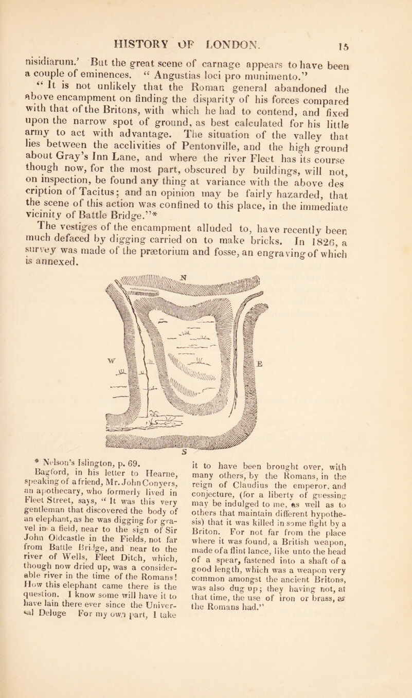 niskliaruni.' BlU the great scene of carnage appears to have been a couple of eminences. Angustias loci pro munimento.’’ It is not unlikely that the Roman general abandoned the above encampment on finding the disparity of his forces compared with that of the Britons, with which he had to contend, and fixed upon the narrow spot of ground, as best calculated for his little army to act with advantage. The situation of the valley that lies between the acclivities of Pentonville, and the high ground about Gray’s Inn Lane, and where the river Fleet has its course though now, for the most part, obscured by buildings, will not, on inspection, be found any thing at variance with the above des' cription of Tacitus; and an opinion may be fairly hazarded, that the scene of this action was confined to this place, in the immediate vicinity of Battle Bridge.”* The vestiges of the encampment alluded to, have recently been much defaced by digging carried on to make bricks. In 1826, a survey was made of the praetorium and fosse, an engraving of whidi is annexed. * Nelson’s Islington, p. 69. Bagford, in his letter to Heanie, s[)eakingot' a friend, Mr. John Conyers, an ajiotliecary, who formerly lived in Fleet Street, says, “ It was this very gentleman that discovered the body of an elephant, as he was digging for gra- vel in^ a field, near to (he sign of Sir John Oldcastle in the Fields, not far from Battle fJriJge, and near to the river of Wells, Fleet Ditch, which, though now dried up, was a consider- able river in the time of the Romans! flow this elephant came there is the question. I know some will have it to have lain there ever since the Univer- vi! Deluge For my ow.a part, I take it to have been brought over, with many others, by the Romans, in the reign of Claudius the emperor, and conjecture, (for a liberty of guessing may be indulged to me, #is well as to others that maintain different hypothe- sis) that it was killed in some fight by a Briton. For not far from the place where it was found, a British weapon, made ofa flint lance, like unto the head of a spear, fastened into a shaft of a good length, which was a weapon very common amongst the ancient Britons, was also dug op; they having not, at that time, the use of iron or brass, the Romans had.’’