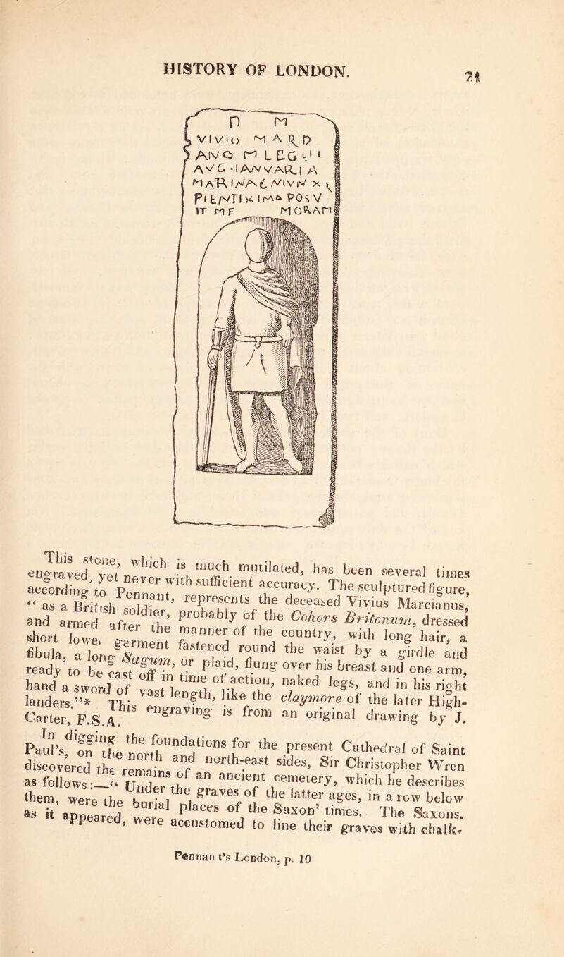 7i engraved'yet never*lvhh™ffi*’-several times according'to Penn! * accuracy. The sculptured figure, “ as a BHt.sl, ij- ’ ‘he deceased Vivius Marcianus and arm d tr : 'the dressed short Jowl garnmn! ‘he country, with long hair, a fibula, a htJsaeum or t'l^'d T‘^ ready to be fast fffTn . *’'* arm, hand a sword of ffsM “'f “ahed legs, and in his righ! landers ”* Thi^. * ’®'’f‘h> like the claymore of the later High- Cartel^'p.S.I drawing by®J. PauVffthe norfrf.P‘'e®e‘“ Cathedral of Saint discovered the rfmaims of ^ir Christopher Wren as follows -o Undlr .f ^ '^hich he describes ‘hem, were the burll a ‘f? in a row below at. it appeared wer'e / T Sa.xon’times. The Saxons, ppeared, were accustomed to line their graves with chalk. Pennan t’s London, p. 10