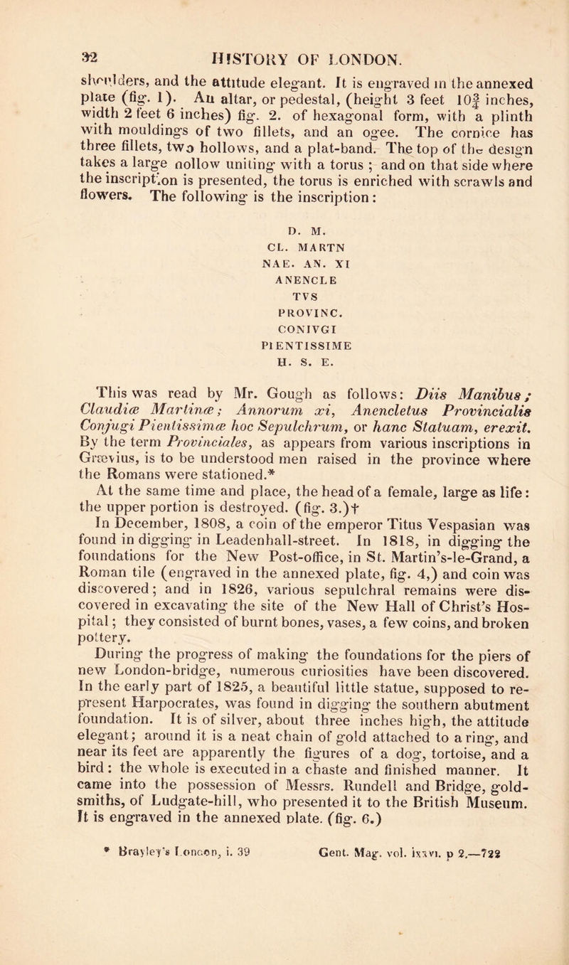 shf'pjders, and the attitude elegant. It is engraved in the annexed plaie (fig. 1). An altar, or pedestal, (height 3 feet 10| inches, width 2 feet 6 inches) fig. 2. of hexagonal form, with a plinth with mouldings of two fillets, and an ogee. The cornice has three fillets, two hollows, and a plat-band. The top of the design takes a large nollow uniting with a torus ; and on that side where the inscripLon is presented, the torus is enriched with scrawls and flowers. The following is the inscription: D. M. CL. MARTN NAE. AN. XI ANENCLE TVS PROVING. CONIVGI PIENTISSIME H. S. E. This was read by Mr. Gough as follows: Diis Manibus; Claudice Marlinm; Annorum xi, Anencletus Provincialis Conjugi Pientissimee hoc Sepulchrum, or hanc Statuam, erexit. By the term Provinciales, as appears from various inscriptions in Grievius, is to be understood men raised in the province where the Romans were stationed.* At the same time and place, the head of a female, large as life: the upper portion is destroyed, (fig. 3.)t In December, 1808, a coin of the emperor Titus Vespasian was found in digging in Leadenhall-street. In 1818, in digging the foundations for the New Post-office, in St. Martin’s-le-Grand, a Roman tile (engraved in the annexed plate, fig. 4,) and coin was discovered; and in 1826, various sepulchral remains were dis- covered in excavating the site of the New Hall of ChrisPs Hos- pital ; they consisted of burnt bones, vases, a few coins, and broken pottery. During the progress of making the foundations for the piers of new London-bridge, numerous curiosities have been discovered. In the early part of 1825, a beautiful little statue, supposed to re- present Harpocrates, was found in digging the southern abutment foundation. It is of silver, about three inches high, the attitude elegant; around it is a neat chain of gold attached to a ring, and near its feet are apparently the figures of a dog, tortoise, and a bird: the whole is executed in a chaste and finished manner. It came into the possession of Messrs. Rundell and Bridge, gold- smiths, of Ludgate-hill, who presented it to the British Museum. It is engraved in the annexed plate, (fig. 6.) Brayley's l oncen^ i. 39 Gent. May. vol. p 2.—722