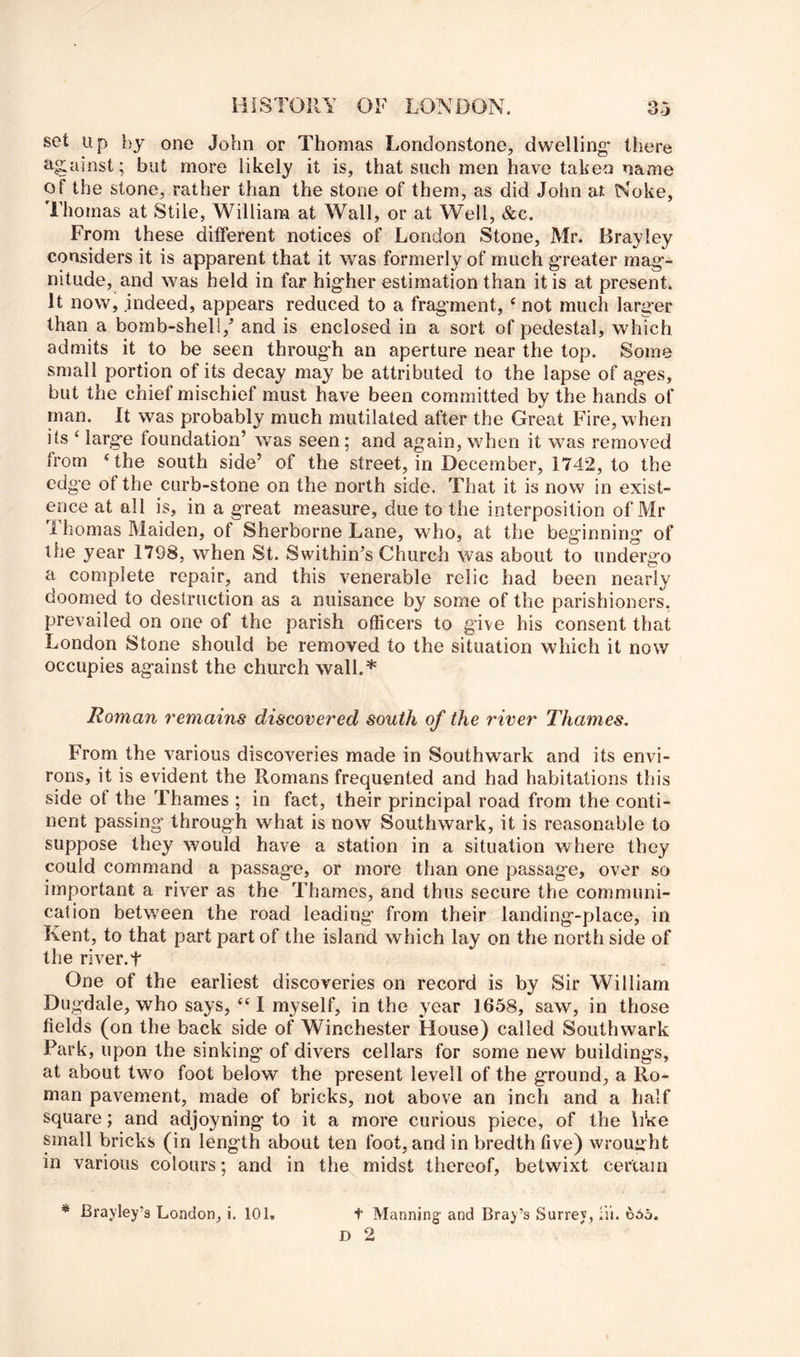 set up by one John or Thomas Londonstone, dwelling* there against; but more likely it is, that such men have taken name of the stone, rather than the stone of them, as did John a-t Koke, Thomas at Stile, William at Wall, or at Well, &c. From these different notices of London Stone, Mr. Brayley considers it is apparent that it was formerly of much greater mag- nitude, and was held in far higher estimation than it is at present. It now, indeed, appears reduced to a fragment, ‘ not much larg'er than a bomb-sheli,^ and is enclosed in a sort of pedestal, which admits it to be seen through an aperture near the top. Some small portion of its decay may be attributed to the lapse of ages, but the chief mischief must have been committed by the hands of man. It was probably much mutilated after the Great Fire, when its ^ large foundation’ was seen; and again, when it was removed from ‘the south side’ of the street, in December, 1742, to the edge of the curb-stone on the north side. That it is now in exist- ence at all is, in a great m^easure, due to the interposition of Mr Thomas Maiden, of Sherborne Lane, who, at the beginning of the year 1798, when St. Svvithin’s Church was about to undergo a complete repair, and this venerable relic had been nearly doomed to destruction as a nuisance by some of the parishioners, prevailed on one of the parish officers to give his consent that London Stone should be removed to the situation which it now occupies against the church wall.* Roman remains discovered south of the river Thames. From the various discoveries made in Southwark and its envi- rons, it is evident the Romans frequented and had habitations this side of the Thames ; in fact, their principal road from the conti- nent passing through what is now Southwark, it is reasonable to suppose they would have a station in a situation where they could command a passage, or more than one passage, over so important a river as the Thames, and thus secure the communi- cation between the road leading* from their landing-place, in Kent, to that part part of the island which lay on the north side of the river.t One of the earliest discoveries on record is by Sir William Dugdale, who says, “ I myself, in the year 1658, saw, in those fields (on the back side of Winchester House) called Southwark Park, upon the sinking of divers cellars for some new buildings, at about two foot below the present levell of the ground, a Ro- man pavement, made of bricks, not above an inch and a half square; and adjoyning to it a more curious piece, of the like small bricks (in length about ten foot, and in bredth five) \vroui»'ht in various colours; and in the midst thereof, betwixt certain D 2