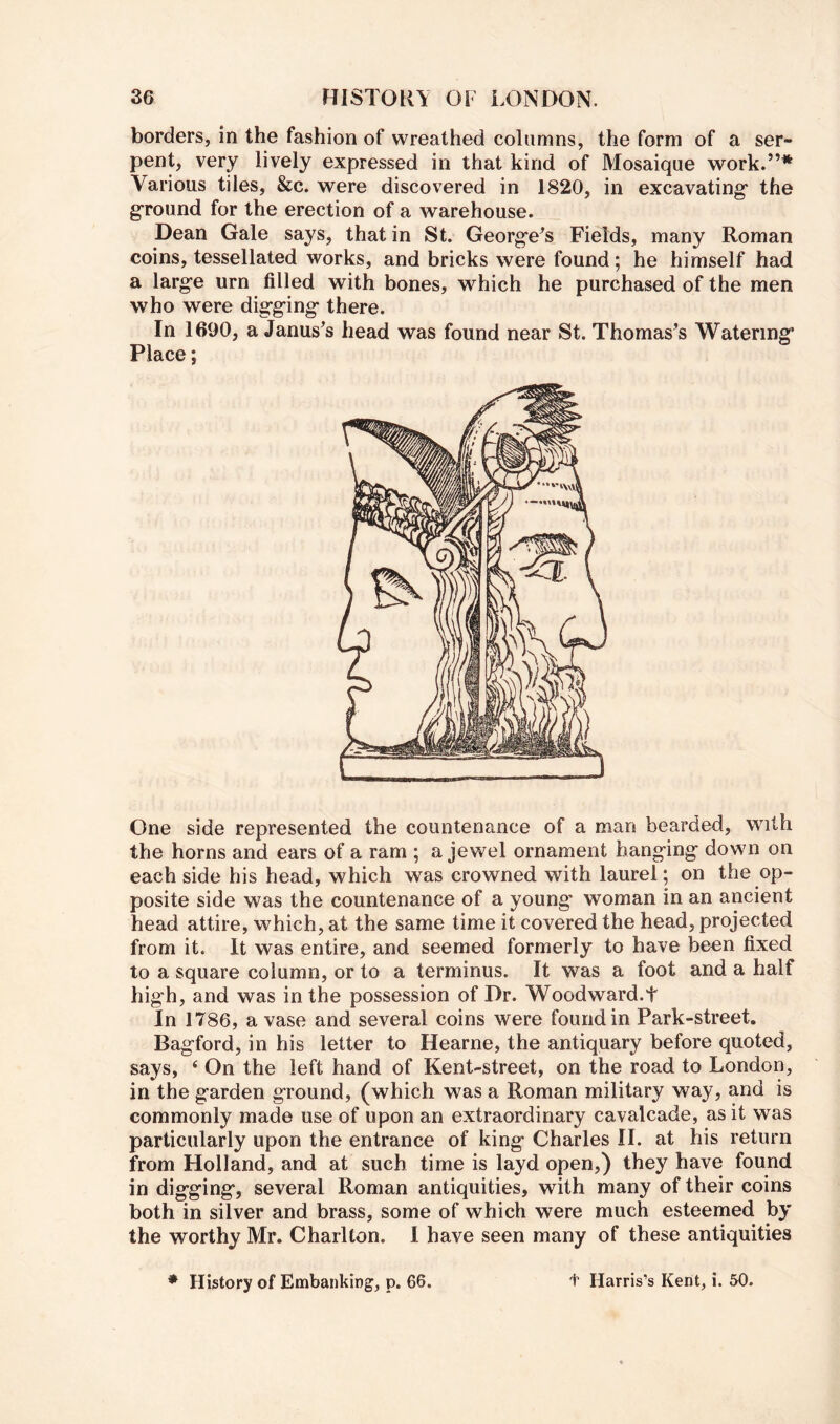 borders, in the fashion of wreathed columns, the form of a ser- pent, very lively expressed in that kind of Mosaique work.”* Various tiles, &c. were discovered in 1820, in excavating* the g'round for the erection of a warehouse. Dean Gale says, that in St. Georg*e^s Fields, many Roman coins, tessellated works, and bricks were found; he himself had a large urn filled with bones, which he purchased of the men who were digging there. In 1690, a Janus^s head was found near St. Thomas’s Watering* Place; One side represented the countenance of a man bearded, with the horns and ears of a ram ; a jewel ornament hanging down on each side his head, which was crowned with laurel; on the op- posite side was the countenance of a young* woman in an ancient head attire, which, at the same time it covered the head, projected from it. It was entire, and seemed formerly to have been fixed to a square column, or to a terminus. It was a foot and a half high, and was in the possession of Dr. Woodward.t In 1786, a vase and several coins were found in Park-street. Bagford, in his letter to Hearne, the antiquary before quoted, says, ‘ On the left hand of Kent-street, on the road to London, in the garden ground, (which was a Roman military way, and is commonly made use of upon an extraordinary cavalcade, as it was particularly upon the entrance of king Charles II. at his return from Holland, and at such time is layd open,) they have found in digging, several Roman antiquities, with many of their coins both in silver and brass, some of which were much esteemed by the worthy Mr. Charlton. 1 have seen many of these antiquities * History of Embanking, p. 66. t Harris’s Kent, i. 50.