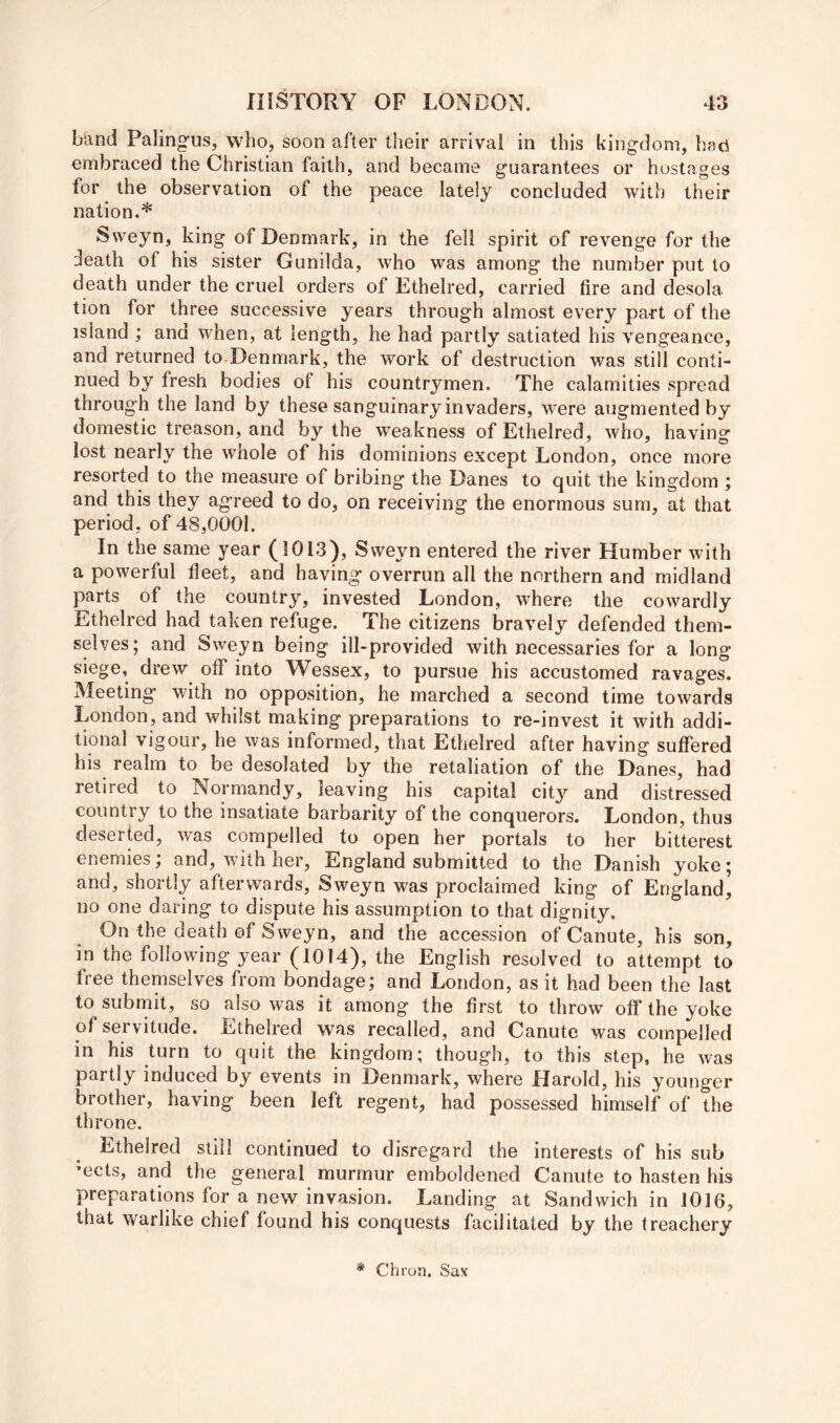 b'and Paling-us, who, soon after their arrival in this kingdom, had embraced the Christian faith, and became guarantees or hostages for the observation of the peace lately concluded with their nation.* Sweyn, king of Denmark, in the fell spirit of revenge for the ileath of his sister Gunilda, who was among the number put to death under the cruel orders of Ethelred, carried fire and desola tion for three successive years through almost every part of the island ; and when, at length, he had partly satiated his vengeance, and returned to Denmark, the work of destruction was still conti- nued by fresh bodies of his countrymen. The calamities spread through the land by these sanguinary invaders, were augmented by domestic treason, and by the weakness of Ethelred, who, having lost nearly the whole of his dominions except London, once more resorted to the measure of bribing the Danes to quit the kingdom ; and this they agreed to do, on receiving the enormous sum, at that period, of 48,0001. In the same year (1013), Sweyn entered the river Humber with a powerful fleet, and having overrun all the northern and midland parts of the country, invested London, where the cowardly Ethelred had taken refuge. The citizens bravely defended them- selves; and Sweyn being ill-provided with necessaries for a long siege, drew olf into Wessex, to pursue his accustomed ravages. Meeting with no opposition, he marched a second time towards London, and whilst making preparations to re-invest it with addi- tional vigour, he was informed, that Ethelred after having suffered his realm to be desolated by the retaliation of the Danes, had retired to Normandy, leaving his capital city and distressed country to the insatiate barbarity of the conquerors. London, thus deserted, was compelled to open her portals to her bitterest enemies; and, with her, England submitted to the Danish yoke; and, shortly afterwards, Sweyn was proclaimed king of England, no one daring to dispute his assumption to that dignity. On the death of Sweyn, and the accession of Canute, his son, in the following year (1014), the English resolved to attempt to free themselves from bondage; and London, as it had been the last to submit, so also was it among the first to throw off the yoke of servitude. Ethelred was recalled, and Canute was compelled in his turn to quit the kingdom; though, to this step, he was partly induced by events in Denmark, where Harold, his younger brother, having been left regent, had possessed himself of the throne. Ethelred still continued to disregard the interests of his sub 'ects, and the general murmur emboldened Canute to hasten his preparations for a new invasion. Landing at Sandwich in 1016, that warlike chief found his conquests facilitated by the treachery * Chroa. Sax