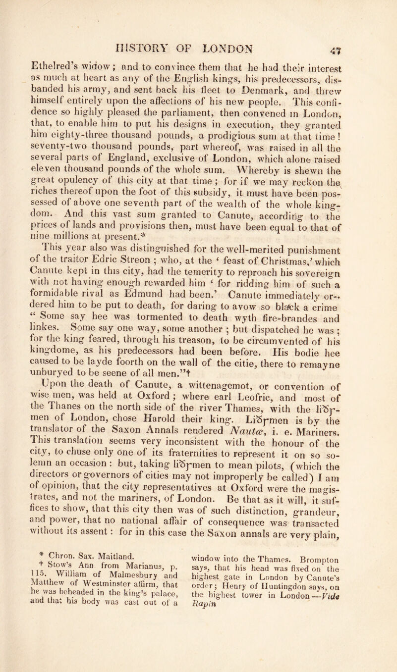 Ethelrecl’s widow; and to convince them tliat he had their interest as much at heart as any of the English kings, his predecessors, dis- banded his army, and sent back his fleet to Denmark, and threw himself entirely upon the affections of his new people. This confi- dence so highly pleased the parliament, then convened m London, that, to enable him to put his designs in execution, they granted him eighty-three thousand pounds, a prodigious sum at that time ! seventy-two thousand pounds, part whereof, was raised in all the several parts of England, exclusive of London, which alone raised eleven thousand pounds of the whole sum. Whereby is shewn the great opulency of this city at that time ; for if we may reckon the riches thereof upon the foot of this subsidy, it must have been pos- sessed of above one seventh part of the wealth of the whole king- doin. And this vast sum granted to Canute, according to the prices of lands and provisions then, must have been equal to that of nine millions at present.* This year also was distinguished for the well-merited punishment of the traitor Edric Streon ; who, at the ‘ feast of Christmas/which Canute kept in this city, had the temerity to reproach his sovereign with not having enough rewarded him ‘ for ridding him of such a formidable rival as Edmund had been.’ Canute immediately or-* dered him to be put to death, for daring to avow so blatek a crime ‘I Some say hee w^as tormented to death wyth fire-brandes and linkes. Some say one way, some another ; but dispatched he was ; for the king feared, through his treason, to be circumvented of his kingdome, as his predecessors had been before. His bodie hee caused to be layde foorth on the wall of the citie, there to remayne unburyed to be seene of all men.”t Upon the death of Canute, a wittenagemot, or convention of wise men, was held at Oxford ; where earl Leofric, and most of the Thanes on the north side of the river Thames, with the li^r- men of London, chose Harold their king. Li^pmen is by the translator of the Saxon Annals rendered Nautce, i. e. Mariners. This translation seems very inconsistent with the honour of the city, to chuse only one of its fraternities to represent it on so so- lemn an occasion : but, taking li^pmen to mean pilots, (which the directors or governors of cities may not improperly be called) I am of opinion, that the city representatives at Oxford were the magis- trates, and not the mariners, of London. Be that as it will, it suf- fices to show, that this city then was of such distinction, grandeur, and power, that no national affair of consequence was transacted ■\vithout its assent. for in this case the Saxon annals are very plain. * Chron. Sax. Maitland. window into the Thames. Bromplon says, that his head was fixed on the highest gate in London by Canute's order; Henry of Huntingdon says, on the highest tower in London— Rap in + Stow’s Ann from Marianus, p. 115. William of Malmesbury and Matthew of Westminster alFirm, that he was beheaded in the king’s palace, and that his body was cast out of a