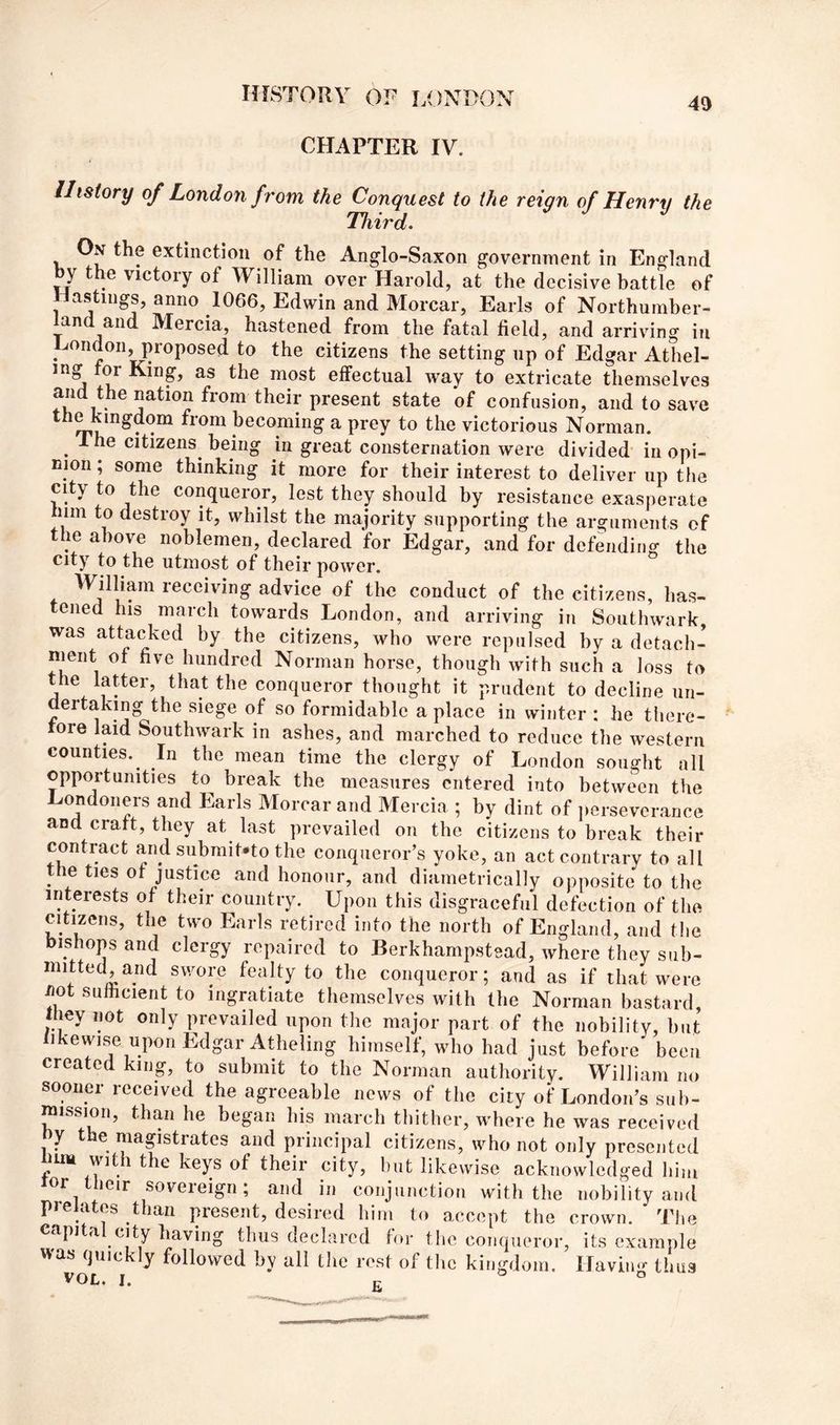 4f) CHAPTER IV. History of London from the Conquest to the reign of Henry the Third. On the extinction of the Anglo-Saxon government in England by the victory of William over Harold, at the decisive battle of Hastings, anno 1066, Edwin and Morcar, Earls of Northurnber- l^and and Mercia, hastened from the fatal field, and arriving in London, proposed to the citizens the setting np of Edgar Athel- u effectual way to extricate themselves and the nation from their present state of confusion, and to save the kingdom from becoming a prey to the victorious Norman. ^ 1 he citizens^ being in great consternation were divided in opi- nion ; some thinking it more for their interest to deliver up the city to the conqueror, lest they should by resistance exasperate him to destroy it, whilst the majority supporting the arguments of the above noblemen, declared for Edgar, and for defending the city to the utmost of their power. William receiving advice of the conduct of the citizens, has- tened his march towards London, and arriving in Southwark, was attacked by the citizens, who were repulsed by a detach- ment of five hundred Norman horse, though with such a loss to the latter, that the conqueror thought it prudent to decline un- dertaking the siege of so formidable a place in winter : he there- rore laid Southwark in ashes, and marched to reduce the western counties. In the mean time the clergy of London sought all opportunities to break the measures entered into between the Londoners and Pearls Morcar and Mercia ; by dint of iierseverance and craft, they at last prevailed on the citizens to break their contract and submit-to the conqueror’s yoke, an act contrary to all the ties of justice and honour, and diametrically opposite to the interests of their country. Upon this disgraceful defection of the citizens, the two Earls retired into the north of England, and the bishops and clergy repaired to Berkhampstead, where they sub- mitted,and swore fealty to the conqueror; and as if that were not sulhcient to ingratiate themselves with the Norman bastard, they not only prevailed upon the major part of the nobility, but likewise upon Edgar Atheling himself, who had just before been created king, to submit to the Norman authority. William no sooner received the agreeable news of the city of London’s suh- mission, than he began his march thither, where he was received by the magistrates and principal citizens, who not only presented urn ^ keys of their city, but likewise acknowledged him lor their sovereign; and in conjunction with the nobility and pielates than present, desired him to accept the crown. The capita _^dy having thus declared for the conqueror, its example was quickly followed by all the rest of the kingdom. Having thus VOL. I. fi
