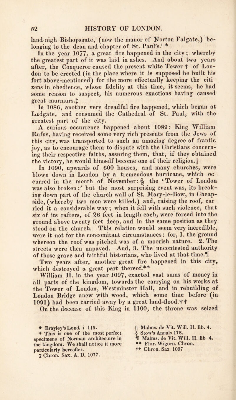 land nigh Bishopsgate, (now the manor of Norton Falgate,) be- longing to the dean and chapter of St. PanFs.^ * In the year 1077? a great fire happened in the city; whereby the greatest part of it was laid in ashes. And about two years after, the Conqueror caused the present white Tower t of Lon- don to be erected (in the place where it is supposed he built his fort above-mentioned) for the more effectually keeping the citi zens in obedience, whose fidelity at this time, it seems, he had some reason to suspect, his numerous exactions having caused great murmurs .J In 1086, another very dreadful fire happened, which began at Lidgate, and consumed the Cathedral of St. Paul, with the greatest part of the city. A curious occurrence happened about 1089: King William Rufus, having received some very rich presents from the Jews of this city, was transported to such an amazing degree of frantic joy, as to encourage them to dispute with the Christians concern- ing their respective faiths, assuring them, that, if they obtained the victory, he would himself become one of their religion.|| In 1090, upwards of 600 houses, and many churches, were blown down in London by a tremendous hurricane, which oc curred in the month of November: § the ‘ Tower of London was also broken F but the most surprising event was, its break- ing down part of the church wall of St. Mary-le-Bow, in Cheap- side, (whereby two men were killed,) and, raising the roof, car lied it a considerable way; when it fell with such violence, that six of its rafters, of 26 feet in length each, were forced into the ground above twenty feet deep, and in the same position as they stood on the church. This relation would seem very incredible, were it not for the concomitant circumstances: for, 1. the ground whereon the roof was pitched w'as of a moorish nature. 2. The streets were then unpaved. And, 3. The uncontested authority of those grave and faithful historians, who lived at that time.^ Two years after, another great fire happened in this city, which destroyed a great part thereof.** William II. in the year 1097, exacted vast sums of money in all parts of the kingdom, towards the carrying on his works at the Tower of London, Westminster Hall, and in rebuilding of London Bridge anew with wood, which some time before (in 1091) had been carried away by a great land-flood.ft On the decease of this King in 1100, the throne was seized • Brayley’s Lond. i 115. t This is one of the most perfect specimens of Norman architeclure in the kingdom. We shall notice it more particularly hereafter. 1 Chron. Sax. A. D. 1077. II Malms, de Vit. Will. II. lib. 4. § Stovv’s Annals 178. II Malms, de Vit. Will. II. lib 4. Fl(,r. Wigorn. Chron. tt Chron. Sax. 1097