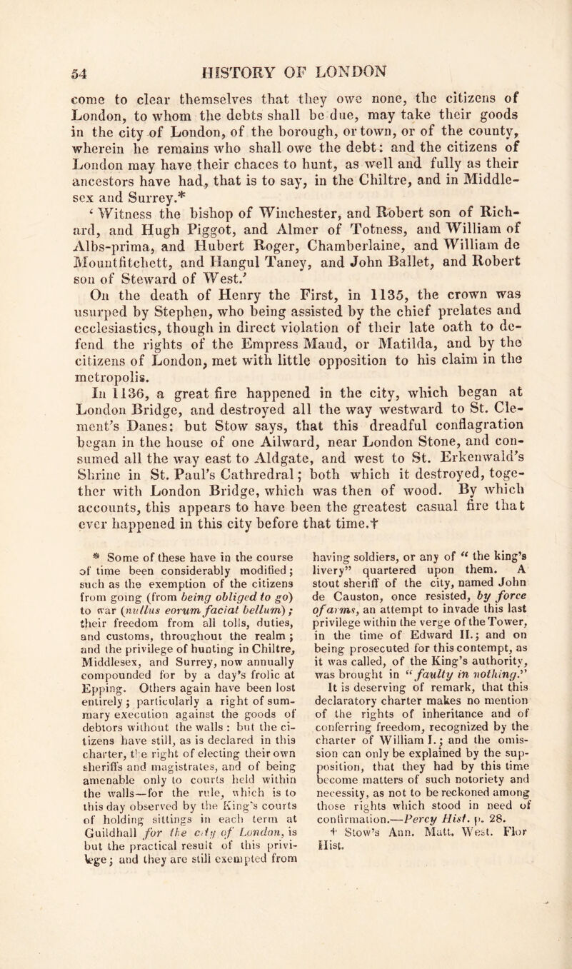 come to clear themselves that they owe none, the citizens of London, to whom the debts shall be due, may take their goods in the city of London, of the borough, or town, or of the county, wherein he remains who shall owe the debt: and the citizens of London may have their chaces to hunt, as well and fully as their ancestors have had, that is to say, in the Chiltre, and in Middle- sex and Surrey.* Witness the bishop of Winchester, and Robert son of Rich- ard, and Hugh Piggot, and Aimer of Totness, and William of Albs-prima, and Hubert Roger, Chamberlaine, and William de Mountfitchett, and Hangul Taney, and John Ballet, and Robert son of Steward of West.' On the death of Henry the First, in 1135, the crown was usurped by Stephen, who being assisted by the chief prelates and ecclesiastics, though in direct violation of their late oath to de- fend the rights of the Empress Maud, or Matilda, and by the citizens of London, met with little opposition to his claim in the metropolis. In 1136, a great fire happened in the city, which began at London Bridge, and destroyed all the way westward to St. Cle- raciiFs Danes: but Stow says, that this dreadful conflagration began in the house of one Ailward, near London Stone, and con- sumed all the way east to Aldgate, and west to St. Erkenwakks Shrine in St. Paul’s Cathredral; both which it destroyed, toge- ther with London Bridge, which was then of wood. By Avhich accounts, this appears to have been the greatest casual fire that ever happened in this city before that time.t * Some of these have in the course of time been considerably modified; such as the exemption of the citizens from going (from being obliged to go) to <var (iixtllus eorum facial helium) ; their freedom from all tolls, duties, and customs, throughout the realm ; and the privilege of hunting in Chiltre, Middlesex, and Surrey, now annually compounded for by a day’s frolic at Epping. Others again have been lost entirely ; particularly a right of sum- mary execution against the goods of debtors without the walls ; but the ci- tizens have still, as is declared in this charter, ti e right of electing their own sheriffs and magistrates, and of being amenable only to courts held within the walls—for the rule, uhich is to this day observed by the King's courts of holding sittings in each term at Guildhall for the cd)/ of London, is but the practical result of this privi- Vege; and they are still exempted from having soldiers, or any of the king’s livery” quartered upon them. A stout sheriff of the city, named John de Causton, once resisted, by force of arms, an attempt to invade this last privilege within the verge of the Tower, in the time of Edward II.; and on being prosecuted for this contempt, as it was called, of the King’s authority, was brought in “ faulty in nothing.'' It is deserving of remark, that this declaratory charter makes no mention of the rights of inheritance and of conferring freedom, recognized by the charier of William I.; and the omis- sion can only be explained by the sup- position, that they had by this time become matters of such notoriety and necessity, as not to be reckoned among those rights which stood in need of confirmation.—Percy Hist. p. 28. t Slew’s Ann. Matt. West. Fior Hist.